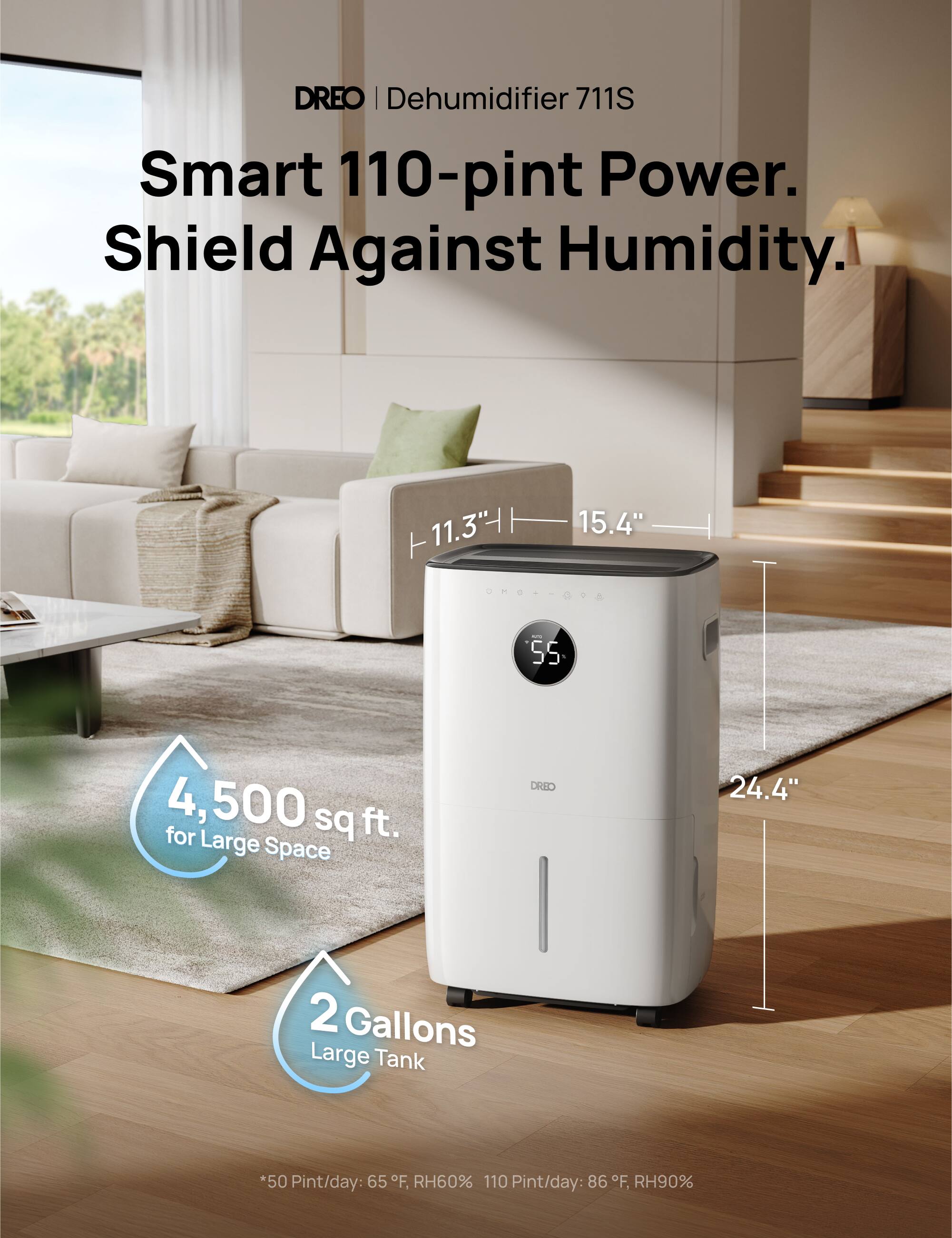 DREO | Dehumidifier 711S  
Smart 110-pint Power.  
Shield Against Humidity.  

- 11.3" H  
- 15.4" W  
- 24.4" D  
- 55°F, RH60%: 50 Pint/day  
- 86°F, RH90%: 110 Pint/day  

4,500 sq ft. for Large Space  
2 Gallons Large Tank