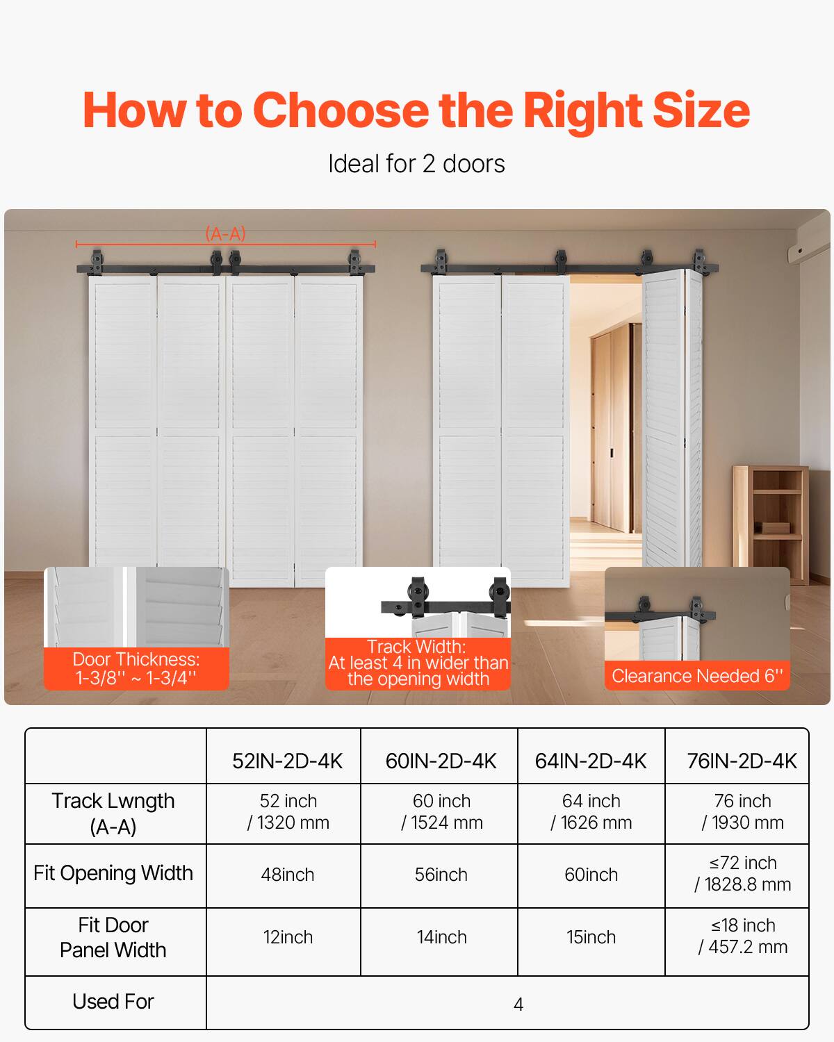 How to Choose the Right Size

Ideal for 2 doors

Door Thickness: 1-3/8" - 1-3/4"

Track Width: At least 4" wider than the opening width

Clearance Needed: 6"

| Track Length (A-A) | 52IN-2D-4K | 60IN-2D-4K | 64IN-2D-4K | 76IN-2D-4K |
|------------------|-----------|-----------|-----------|-----------|
| 52 inch / 1320 mm | 60 inch / 1524 mm | 64 inch / 1626 mm | 76 inch / 1930 mm |
| Fit Opening Width | 48 inch | 56 inch | 60 inch | ≤72 inch / 1828.8 mm |
| Fit Door Panel Width | 12 inch | 14 inch | 15 inch | ≤18 inch / 457.2 mm |
| Used For | 4 | 4 | 4 | 4 |