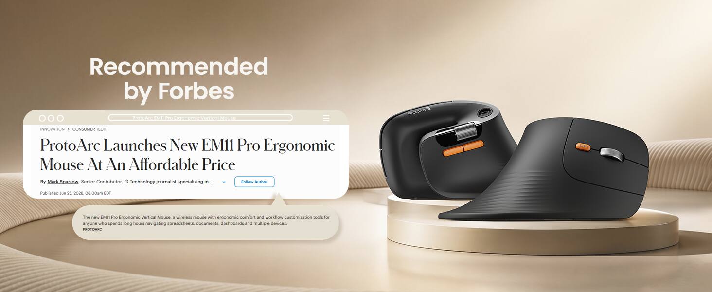 Recommended by Forbes

ProtoArc EM11 Pro Ergonomic Vertical Mouse

ProtoArc
INNOVATION CONSUMER TECH

ProtoArc Launches New EM11 Pro Ergonomic Mouse At An Affordable Price
By Mark Sparrow, Senior Contributor. C Technology journalist specializing in Follow Author

Published Jun 25, 2026, 06:00am EDT

The new EM11 Pro Ergonomic Vertical Mouse, a wireless mouse with ergonomic comfort and workflow customization tools for anyone who spends long hours navigating spreadsheets, documents, dashboards and multiple devices. PROTOARC