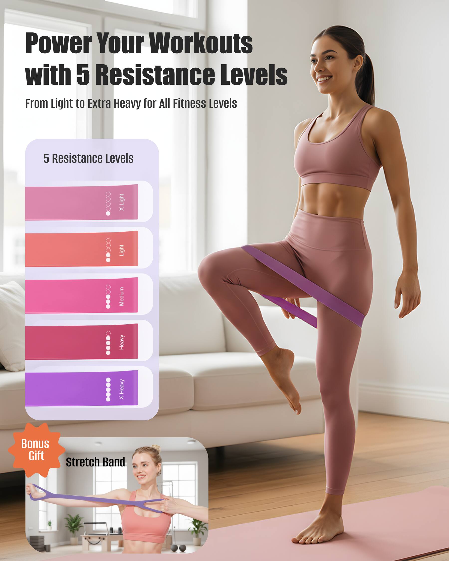 Power Your Workouts with 5 Resistance Levels  
From Light to Extra Heavy for All Fitness Levels  

5 Resistance Levels  
- X-Light  
- Light  
- Medium  
- Heavy  
- X-Heavy  

Bonus Gift: Stretch Band
