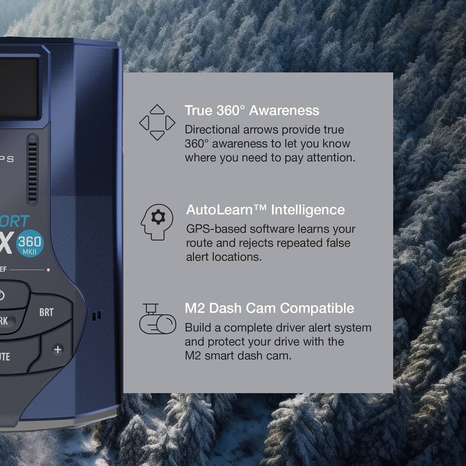 Sure, here is the corrected and grouped text:

---

**True 360° Awareness**  
Directional arrows provide true 360° awareness to let you know where you need to pay attention.

**AutoLearn™ Intelligence**  
GPS-based software learns your route and rejects repeated false alert locations.

**M2 Dash Cam Compatible**  
Build a complete driver alert system and protect your drive with the M2 smart dash cam.

---