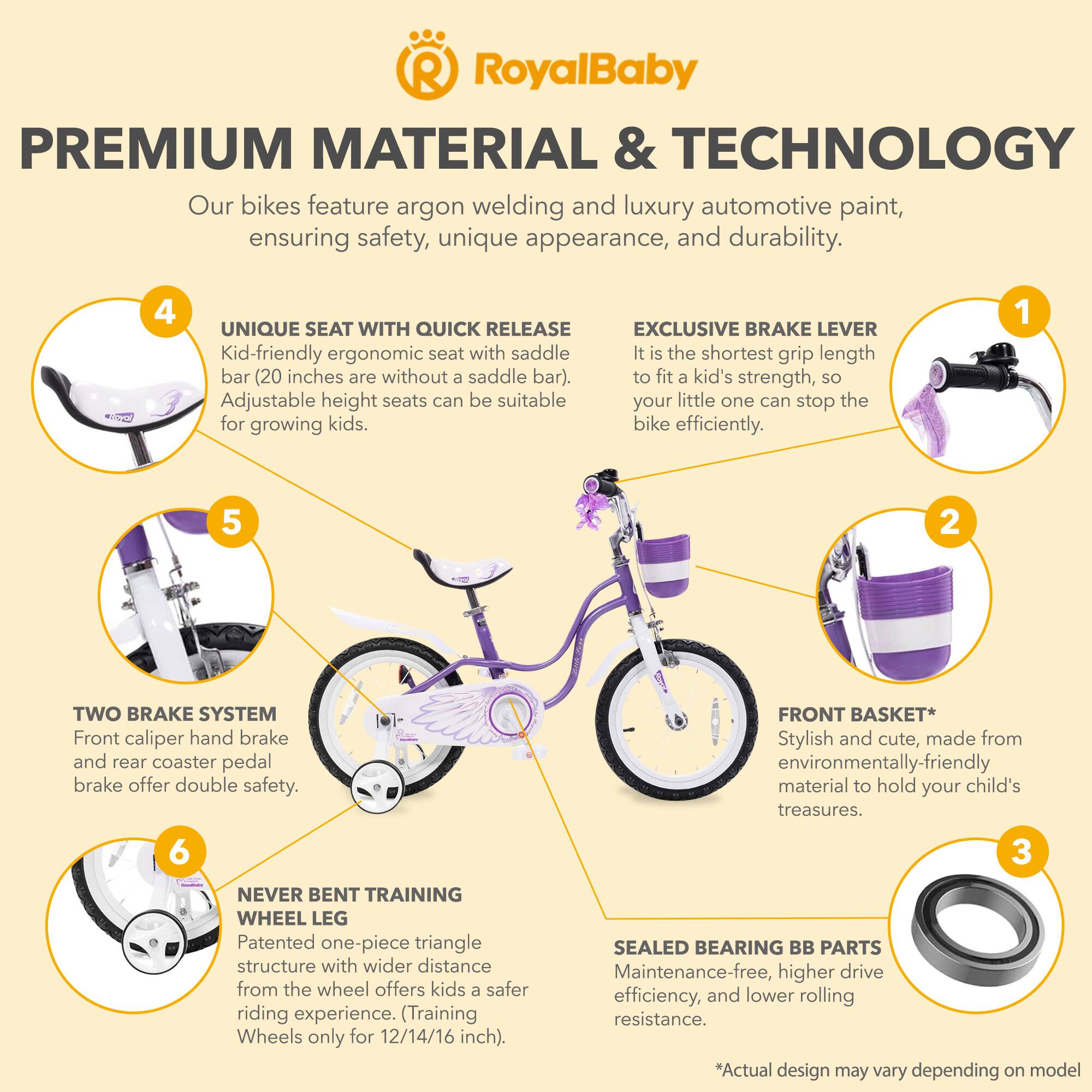 RoyalBaby PREMIUM MATERIAL & TECHNOLOGY  
Our bikes feature argon welding and luxury automotive paint, ensuring safety, unique appearance, and durability.  

**4 UNIQUE SEAT WITH QUICK RELEASE**  
Kid-friendly ergonomic seat with saddle bar (20 inches are without a saddle bar). Adjustable height seats can be suitable for growing kids.  

**EXCLUSIVE BRAKE LEVER**  
It is the shortest grip length to fit a kid's strength, so your little one can stop the bike efficiently.  

**2 TWO BRAKE SYSTEM**  
Front caliper hand brake and rear coaster pedal brake offer double safety.  

**FRONT BASKET**  
Stylish and cute, made from environmentally-friendly material to hold your child's treasures.  

**6 NEVER BENT TRAINING WHEEL LEG**  
Patented one-piece triangle structure with wider distance from the wheel offers kids a safer riding experience. (Training Wheels only for 12/14/16 inch).  

**3 SEALED BEARING BB PARTS**  
Maintenance-free, higher drive efficiency, and lower rolling resistance.  

*Actual design may vary depending on model