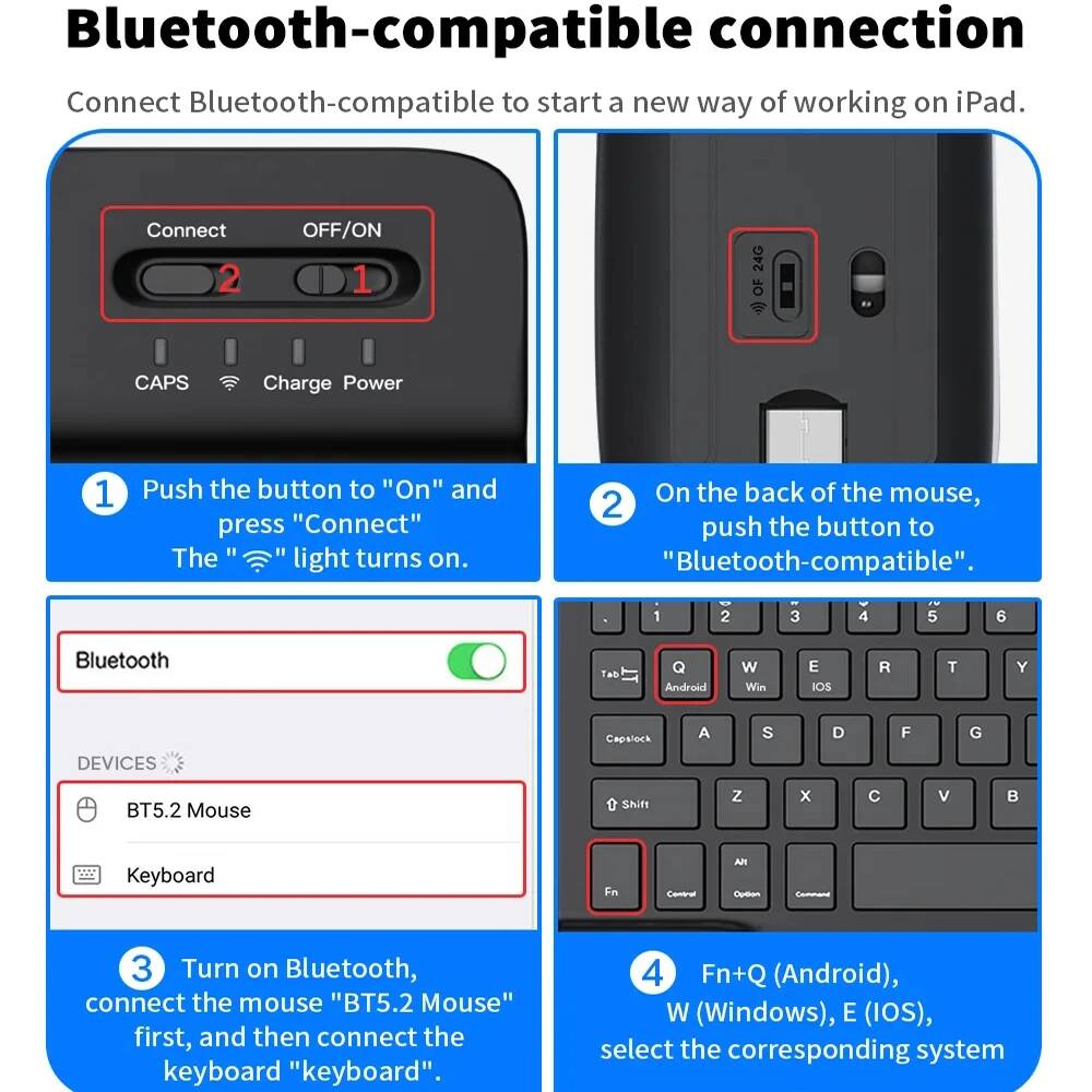 Bluetooth-compatible connection

Connect Bluetooth-compatible to start a new way of working on iPad.

1. Push the button to "On" and press "Connect". The "Bluetooth" light turns on.

2. On the back of the mouse, push the button to "Bluetooth-compatible".

3. Turn on Bluetooth, connect the mouse "BT5.2 Mouse" first, and then connect the keyboard "keyboard".

4. Fn+Q (Android), W (Windows), E (IOS), select the corresponding system.
