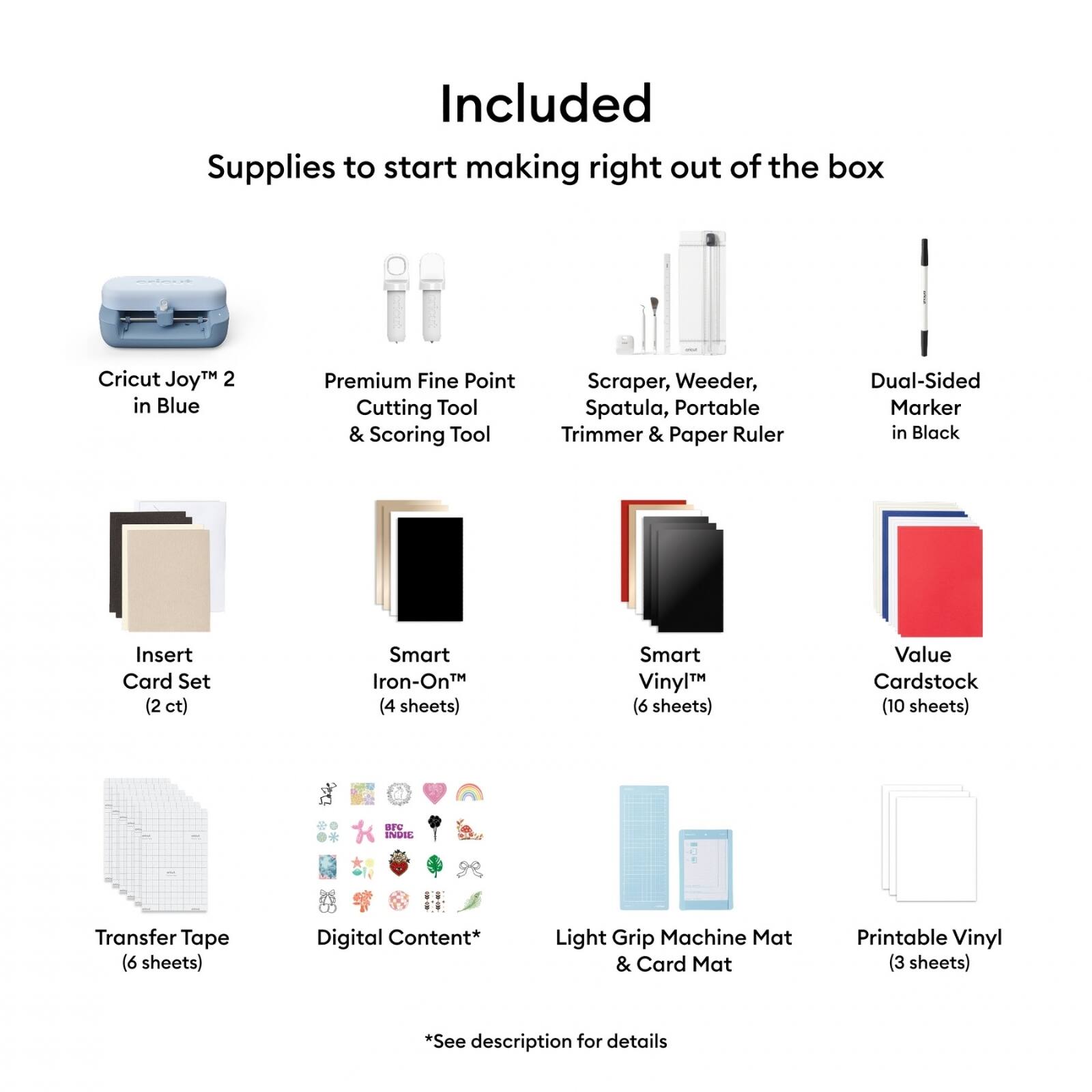 Included Supplies to start making right out of the box:

- Cricut Joy™ 2 in Blue
- Premium Fine Point Cutting Tool & Scoring Tool
- Scraper, Weeder, Spatula, Portable Trimmer & Paper Ruler
- Dual-Sided Marker in Black
- Insert Card Set (2 ct)
- Smart Iron-On™ (4 sheets)
- Smart Vinyl™ (6 sheets)
- Value Cardstock (10 sheets)
- Transfer Tape (6 sheets)
- Light Grip Machine Mat & Card Mat
- Printable Vinyl (3 sheets)
- Digital Content* (See description for details)