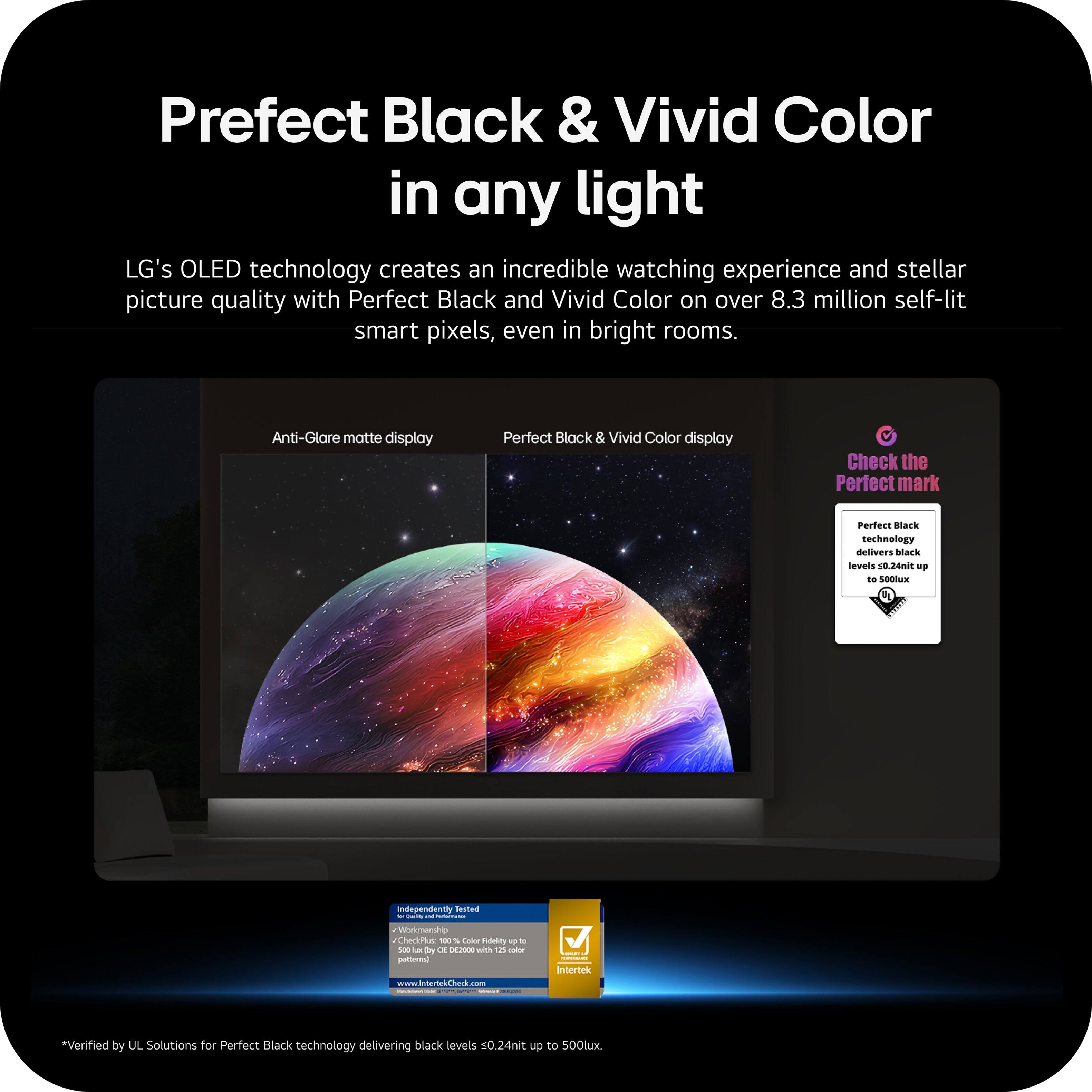 Perfect Black & Vivid Color in any light

LG's OLED technology creates an incredible watching experience and stellar picture quality with Perfect Black and Vivid Color on over 8.3 million self-lit smart pixels, even in bright rooms.

Anti-Glare matte display  
Perfect Black & Vivid Color display

Check the Perfect mark

Perfect Black technology delivers black levels 0.24nit up to 500lux

*Verified by UL Solutions for Perfect Black technology delivering black levels 0.24nit up to 500lux

Independently Tested  
Verified by  
Intertek

Verified by UL Solutions for Perfect Black technology delivering black levels 0.24nit up to 500lux.