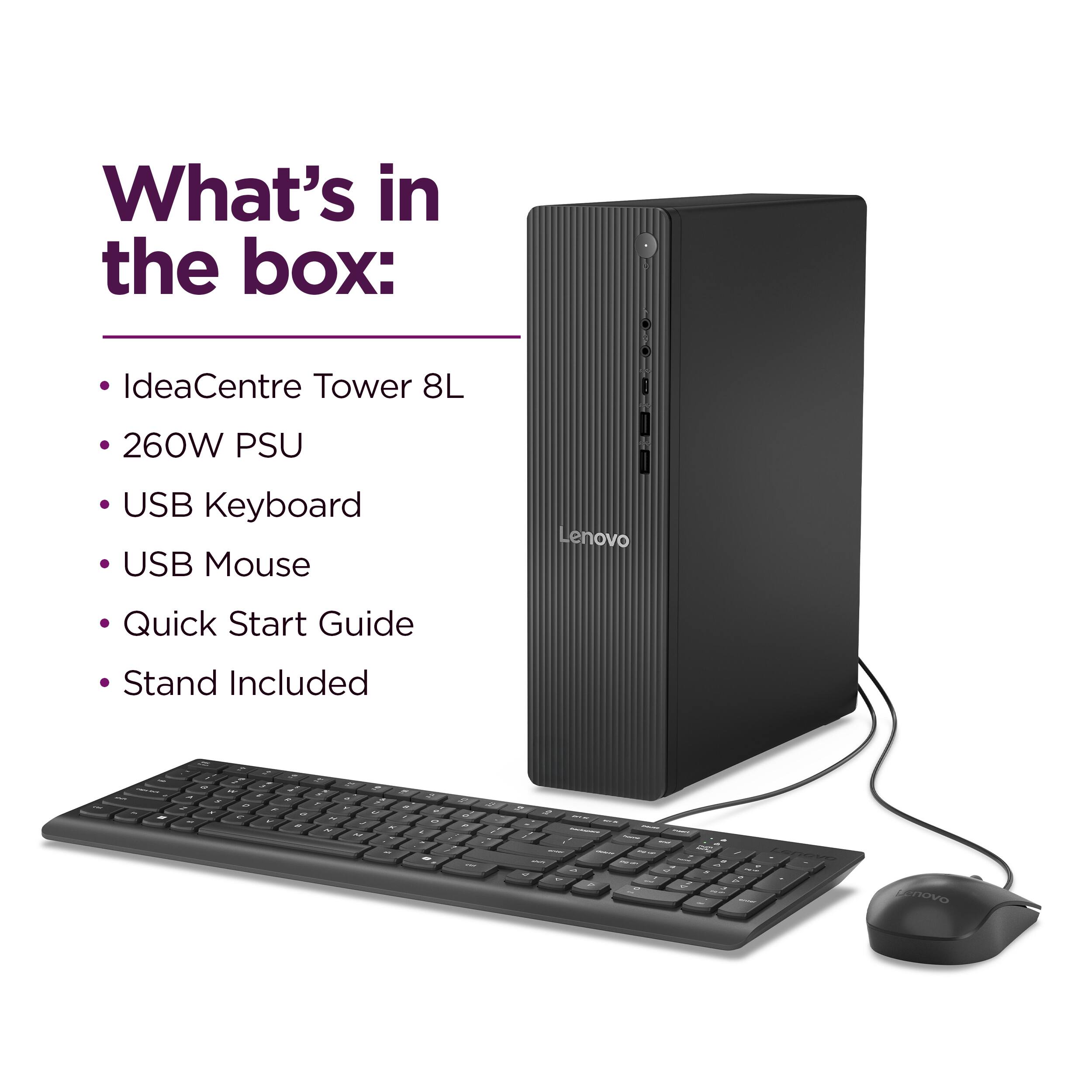 What's in the box:

- IdeaCentre Tower 8L
- 260W PSU
- USB Keyboard
- USB Mouse
- Quick Start Guide
- Stand Included