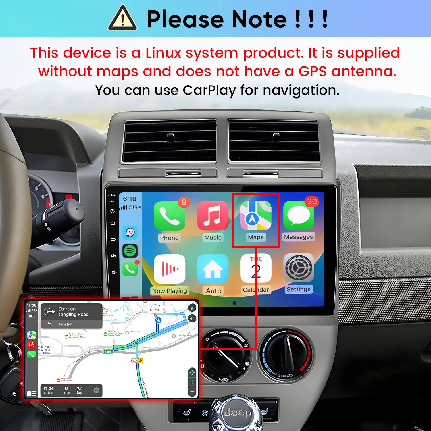 Please Note!!!

This device is a Linux system product. It is supplied without maps and does not have a GPS antenna. You can use CarPlay for navigation.

6:18 5G E
9
30
Phone
Music
Maps
Messages
Now Playing
Auto
Calendar
Settings

17:08 al 5G
Start on Tangling Road
3 min slower
Turn left

17:26 arrival
18 min
7.4 km
ISP ON
Jeep