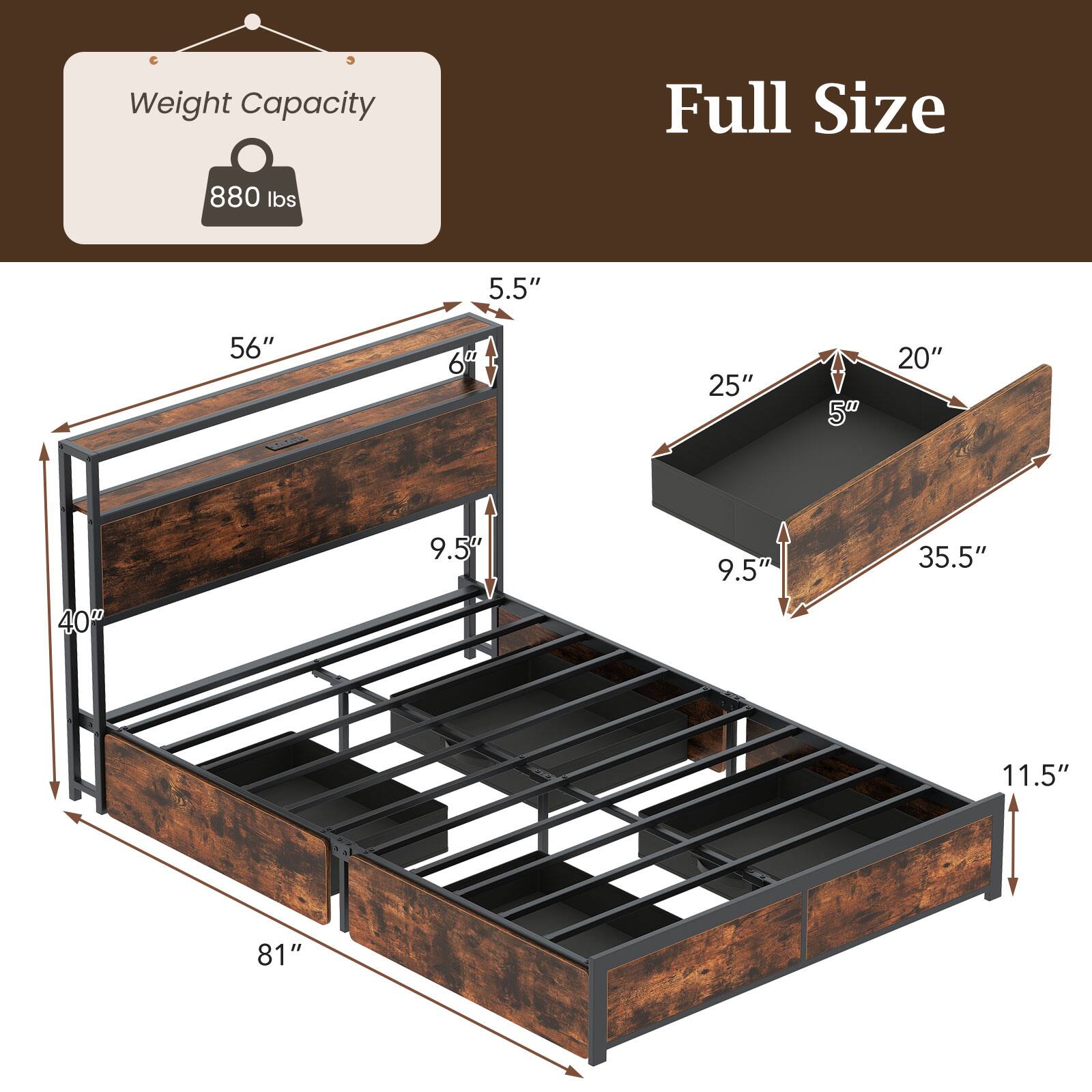 Weight Capacity: 880 lbs

Full Size

- 81" (length)
- 56" (width)
- 40" (height)
- 6" (side rail height)
- 5.5" (side rail thickness)
- 9.5" (leg height)
- 25" (drawer length)
- 20" (drawer width)
- 5" (drawer depth)
- 9.5" (drawer height)
- 35.5" (drawer width)
- 11.5" (drawer height)