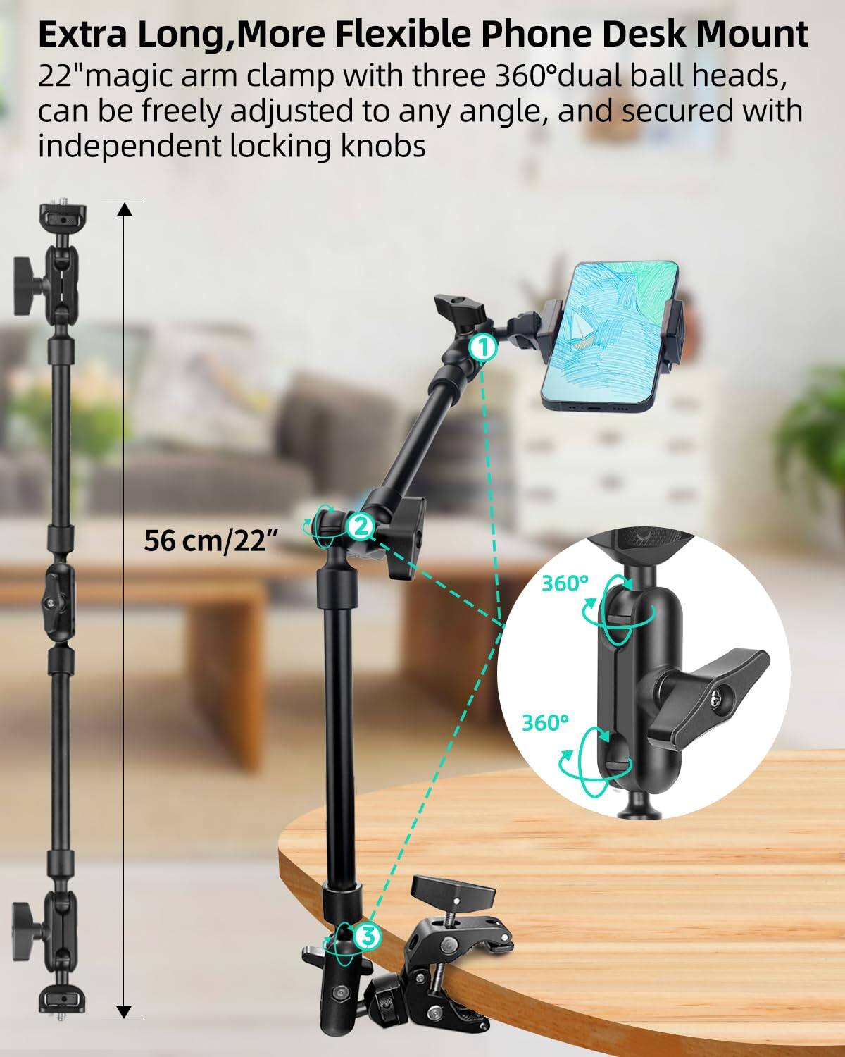 Extra Long, More Flexible Phone Desk Mount  
22" magic arm clamp with three 360° dual ball heads, can be freely adjusted to any angle, and secured with independent locking knobs  

1. 56 cm/22"  
2. 360°  
3. 360°
