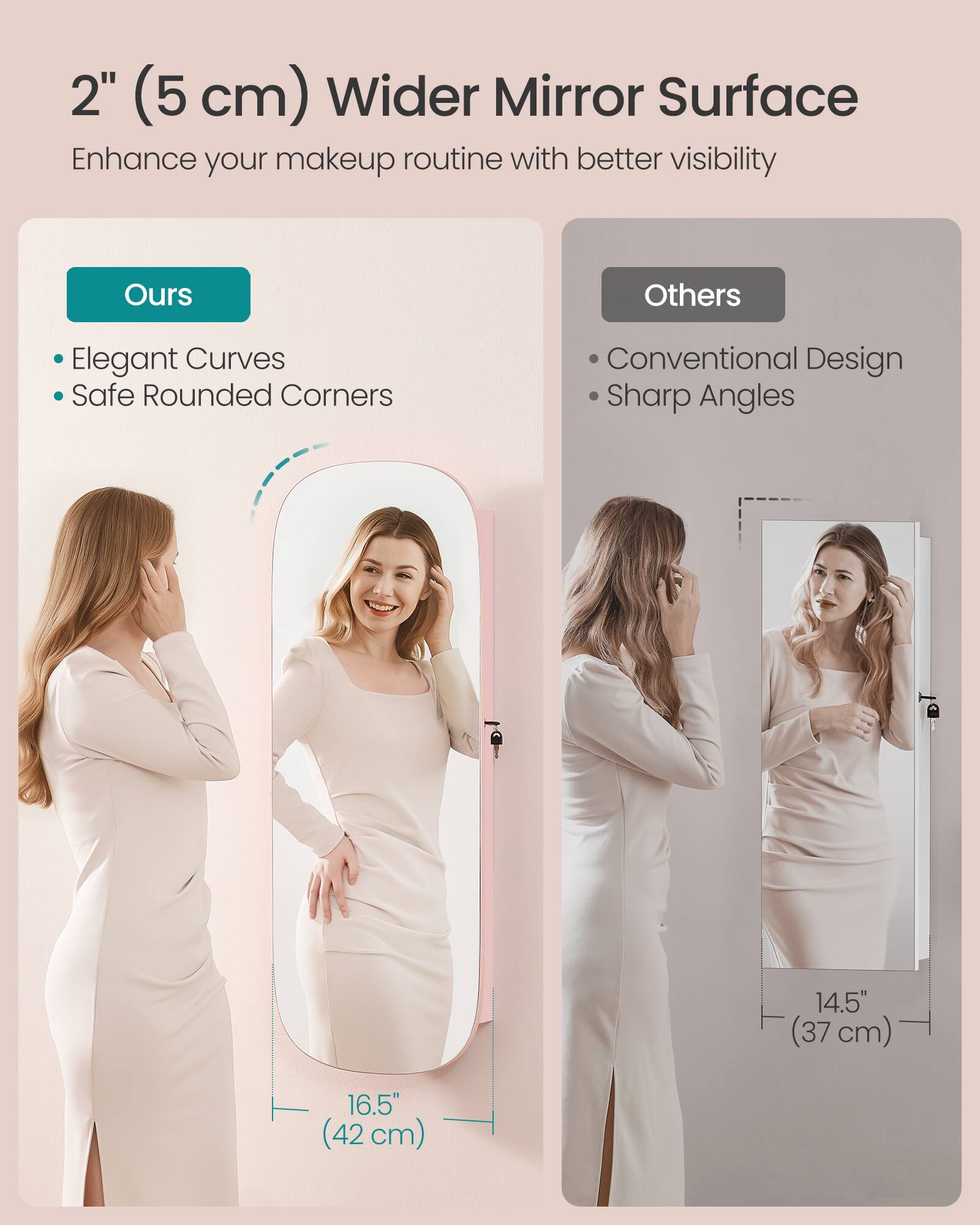 2" (5 cm) Wider Mirror Surface  
Enhance your makeup routine with better visibility

Ours  
- Elegant Curves  
- Safe Rounded Corners

Others  
- Conventional Design  
- Sharp Angles

14.5" (37 cm)  
16.5" (42 cm)