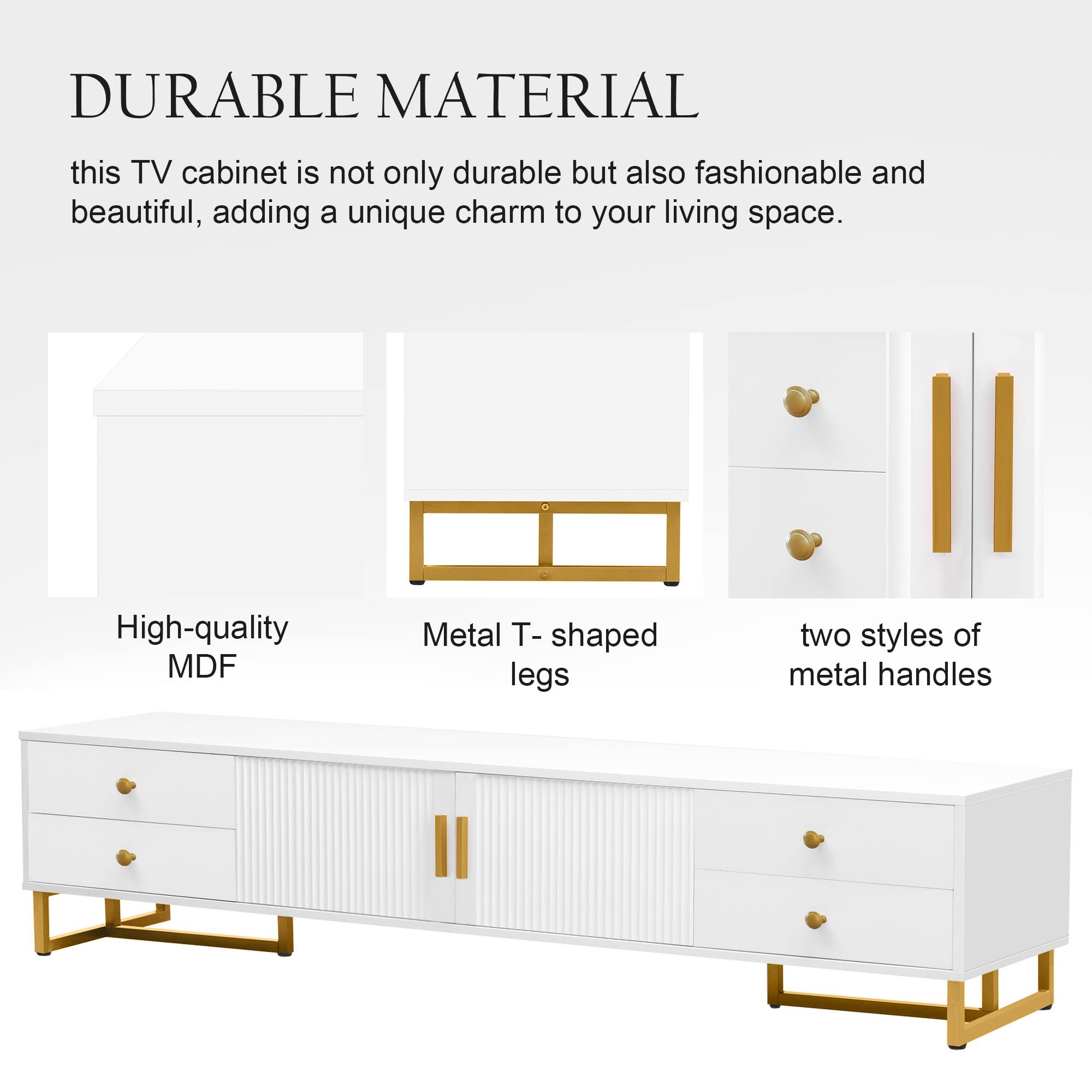 DURABLE MATERIAL

this TV cabinet is not only durable but also fashionable and beautiful, adding a unique charm to your living space.

- High-quality MDF
- Metal T-shaped legs
- two styles of metal handles