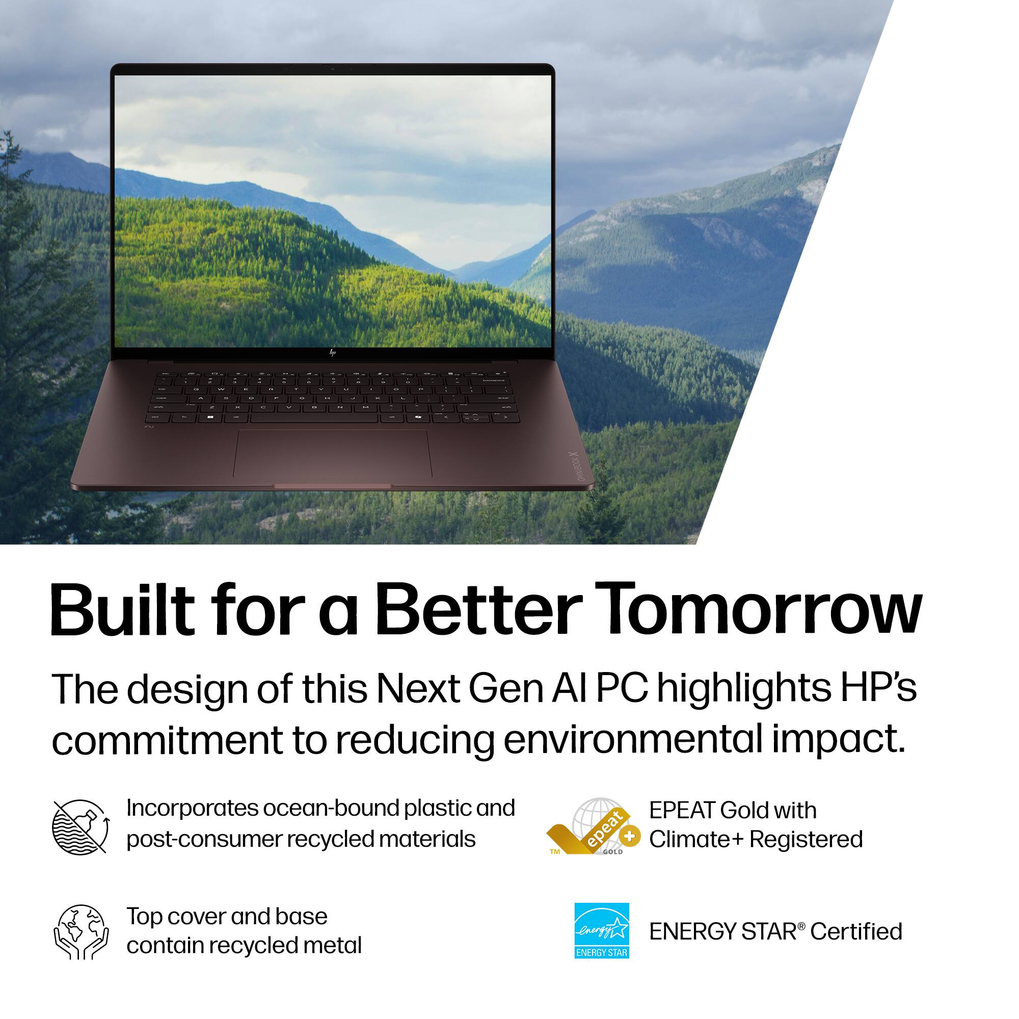 Built for a Better Tomorrow

The design of this Next Gen AI PC highlights HP's commitment to reducing environmental impact.

- Incorporates ocean-bound plastic and post-consumer recycled materials
- Top cover and base contain recycled metal
- EPEAT Gold with Climate+ Registered
- ENERGY STAR® Certified