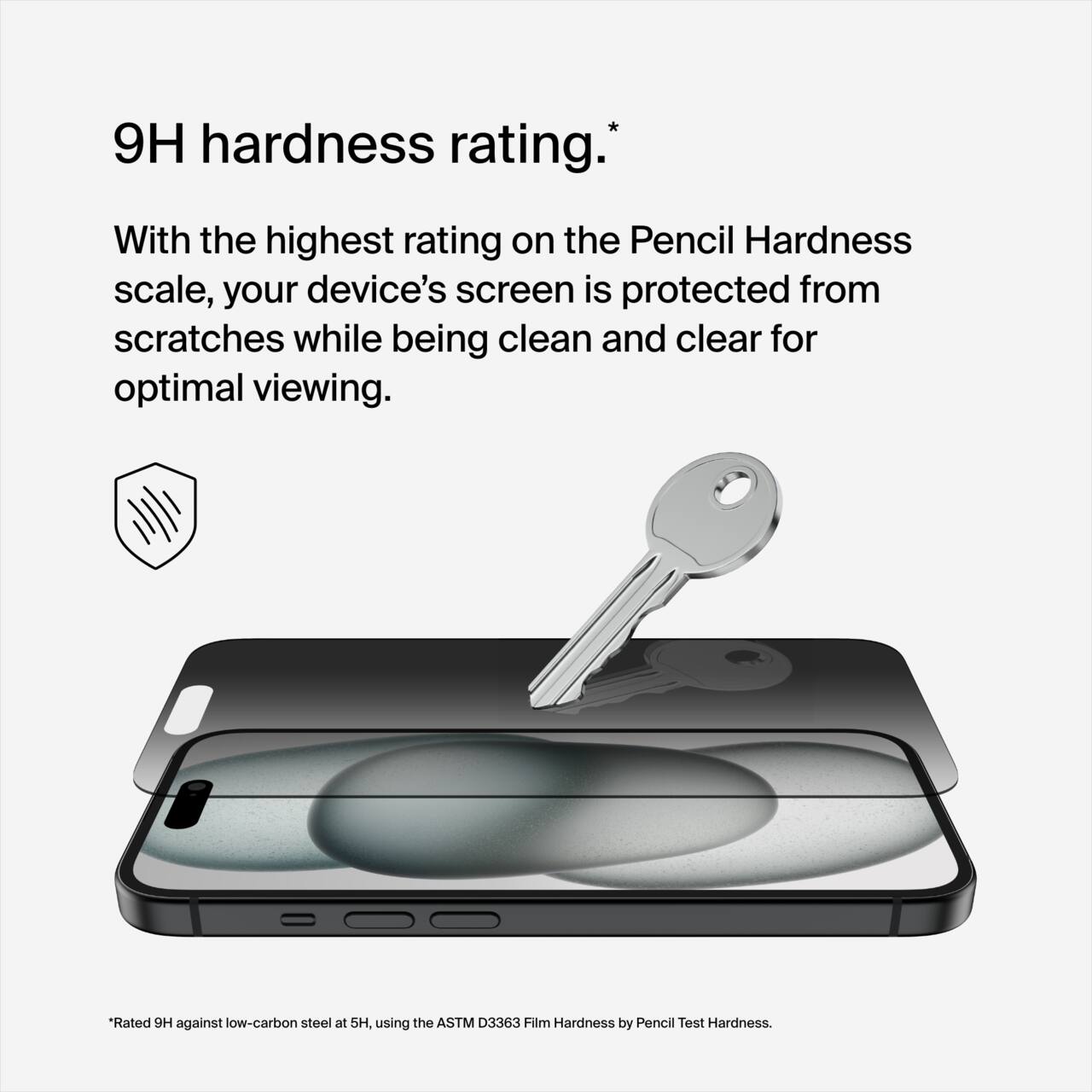 9H hardness rating.*

With the highest rating on the Pencil Hardness scale, your device's screen is protected from scratches while being clean and clear for optimal viewing.

*Rated 9H against low-carbon steel at 5H, using the ASTM D3363 Film Hardness by Pencil Test Hardness.