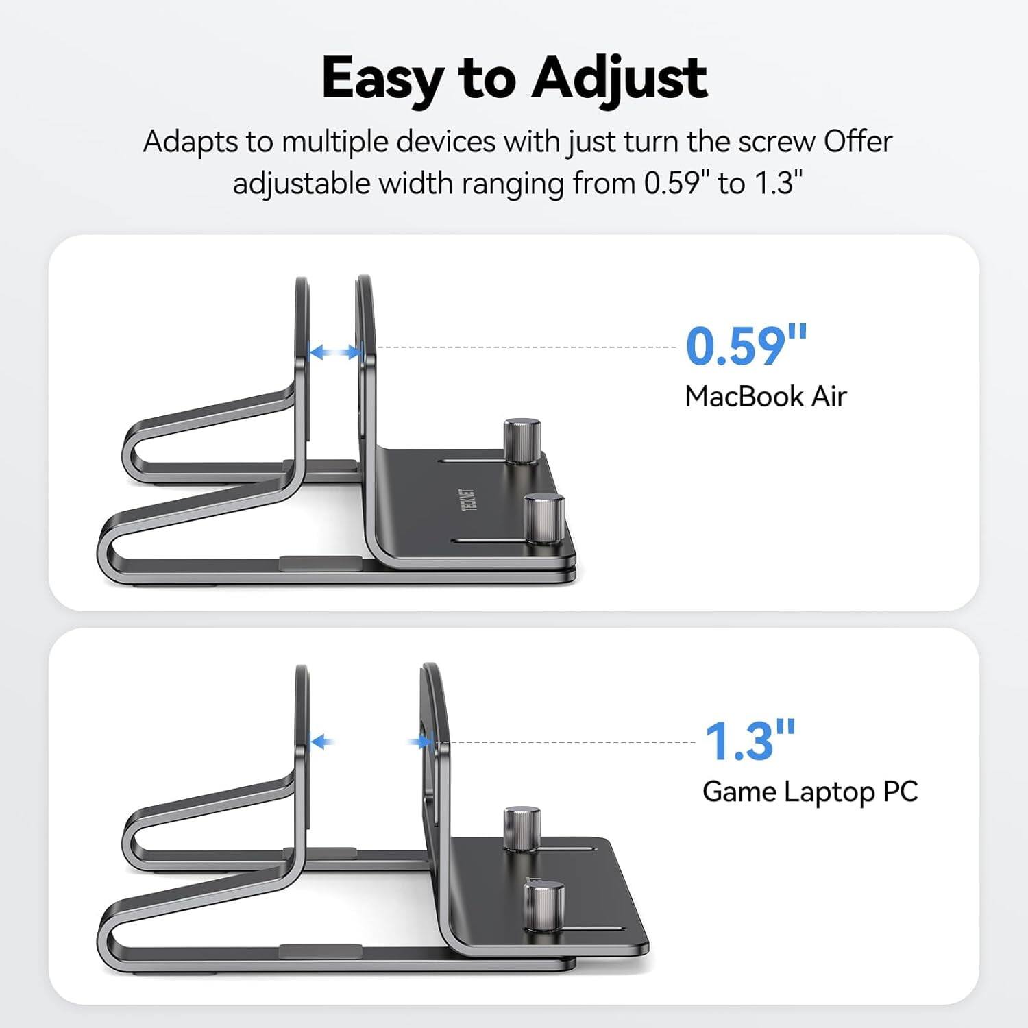 Easy to Adjust  
Adapts to multiple devices with just turn the screw. Offer adjustable width ranging from 0.59" to 1.3"  
0.59" MacBook Air  
1.3" Game Laptop PC