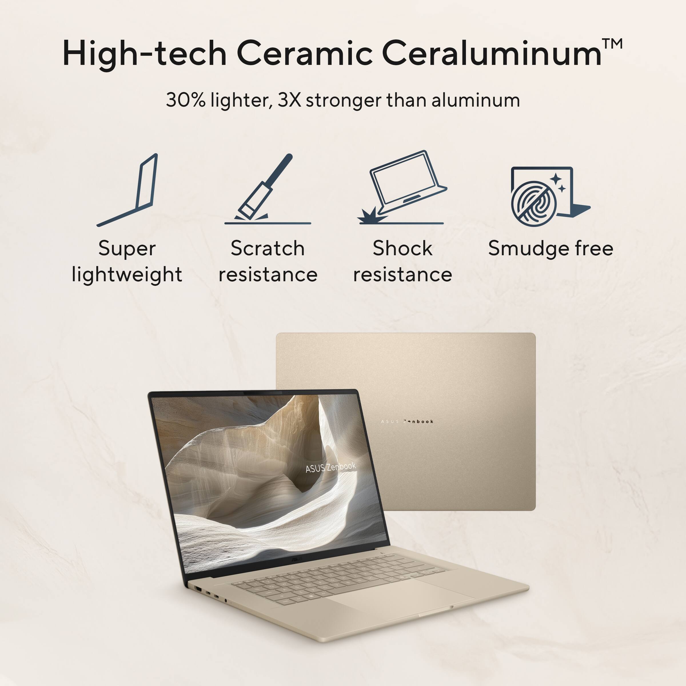 High-tech Ceramic Ceraluminum™  
30% lighter, 3X stronger than aluminum  

Super lightweight  
Scratch resistance  
Shock resistance  
Smudge free  

ASUS ZenBook