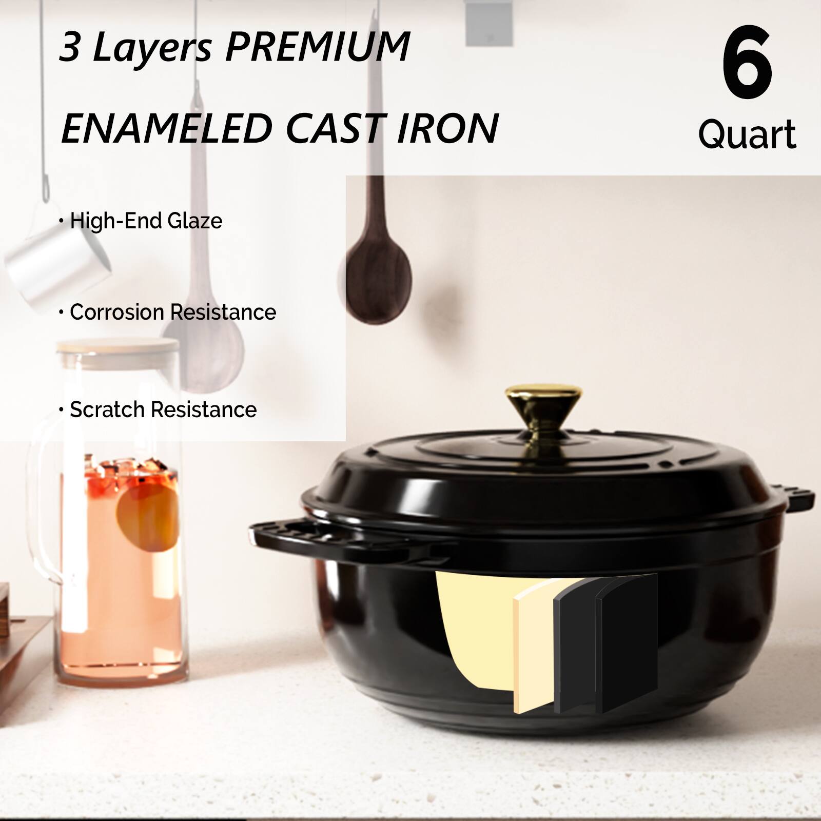 3 Layers PREMIUM ENAMELED CAST IRON  
6 Quart  

- High-End Glaze  
- Corrosion Resistance  
- Scratch Resistance