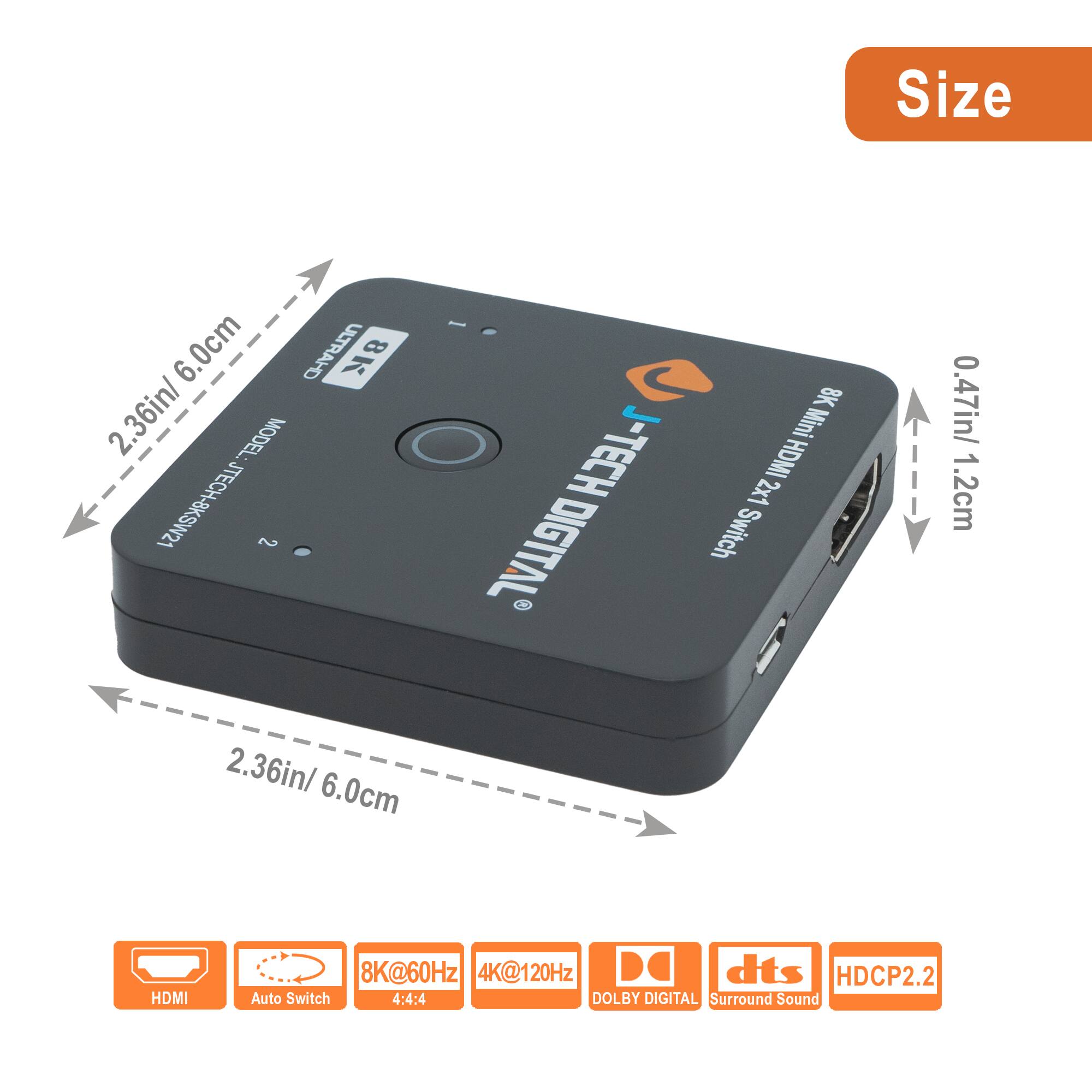 Size: 2.36in / 6.0cm x 0.47in / 1.2cm

Model: STECH-BKSW21

Features:
- 8K Mini HDMI Digital Switch
- 2x1 HDMI
- 8K@60Hz
- 4K@120Hz
- 4:4:4
- Auto Switch
- DOLBY DIGITAL Surround Sound
- dts
- HDCP2.2

Specifications:
- HDMI
- Auto Switch
- 8K@60Hz
- 4K@120Hz
- 4:4:4
- DOLBY DIGITAL
- Surround Sound
- HDCP2.2