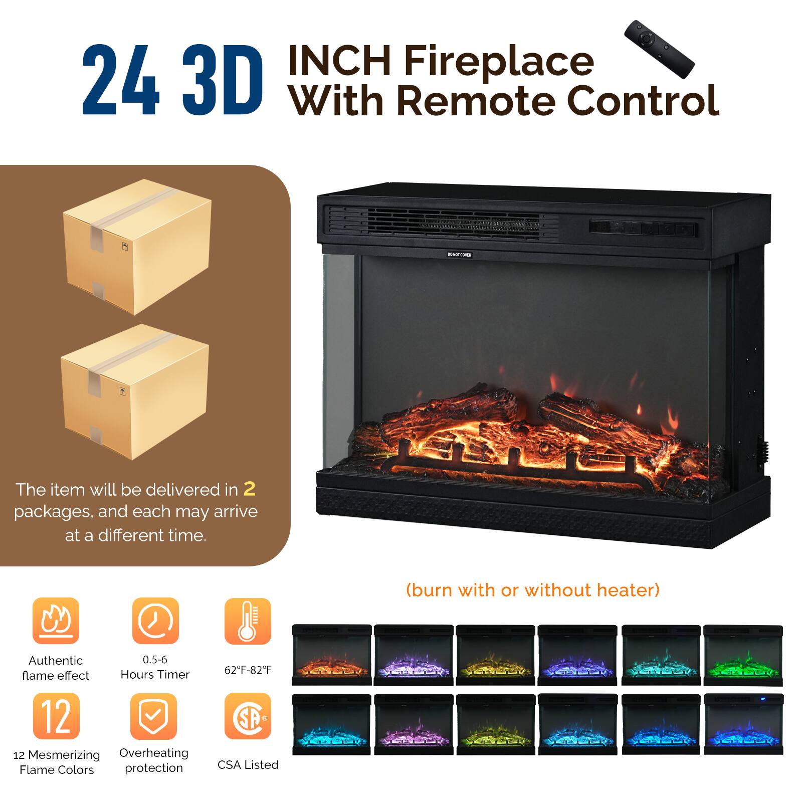 24 INCH 3D Fireplace With Remote Control

The item will be delivered in 2 packages, and each may arrive at a different time.

(burn with or without heater)

- Authentic flame effect
- 0.5-6 Hours Timer
- 62°F-82°F
- 12 Mesmerizing Flame Colors
- Overheating protection
- CSA Listed