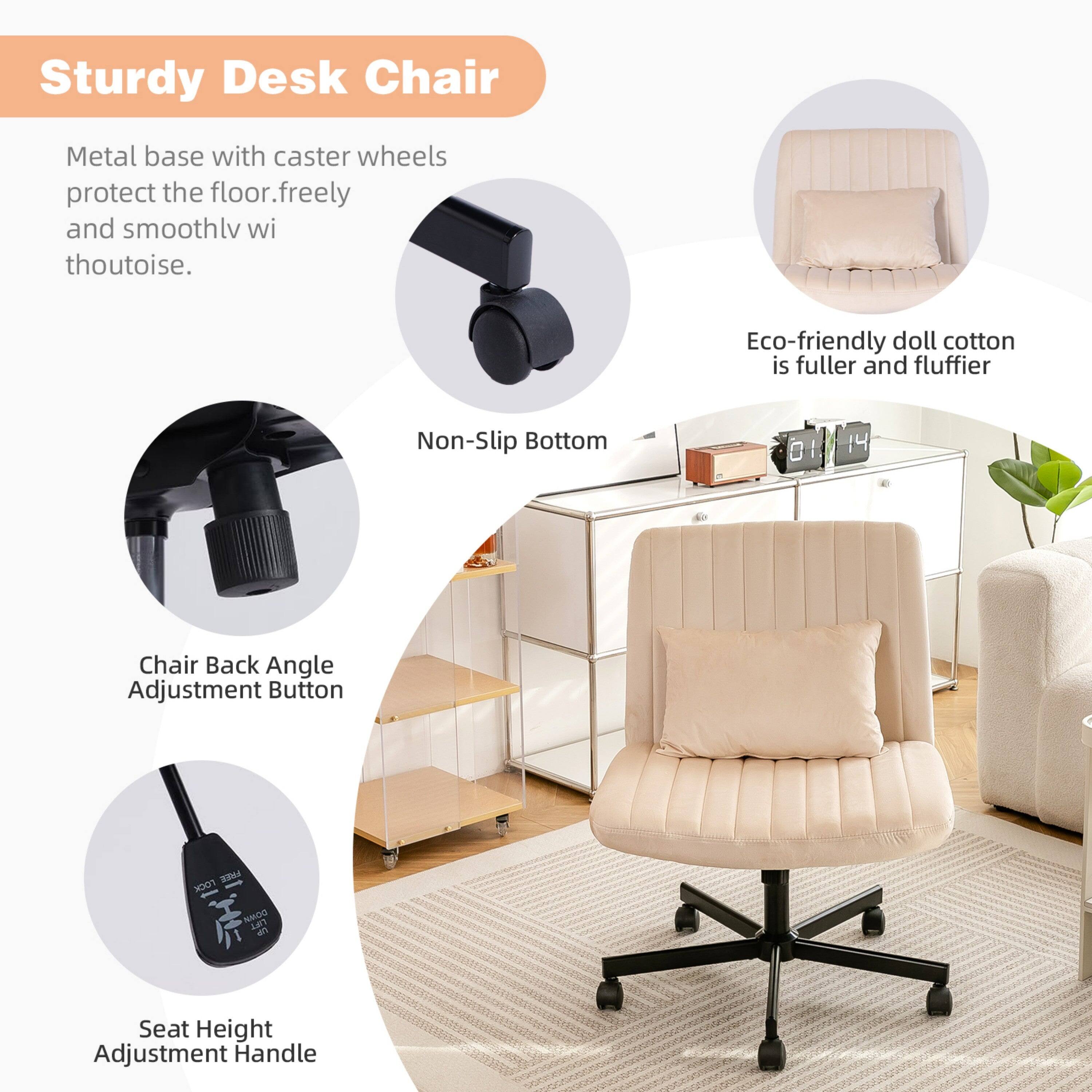 Sturdy Desk Chair

Metal base with caster wheels protect the floor, freely and smoothly without noise.

Eco-friendly doll cotton is fuller and fluffier.

Non-Slip Bottom

Chair Back Angle Adjustment Button

Seat Height Adjustment Handle