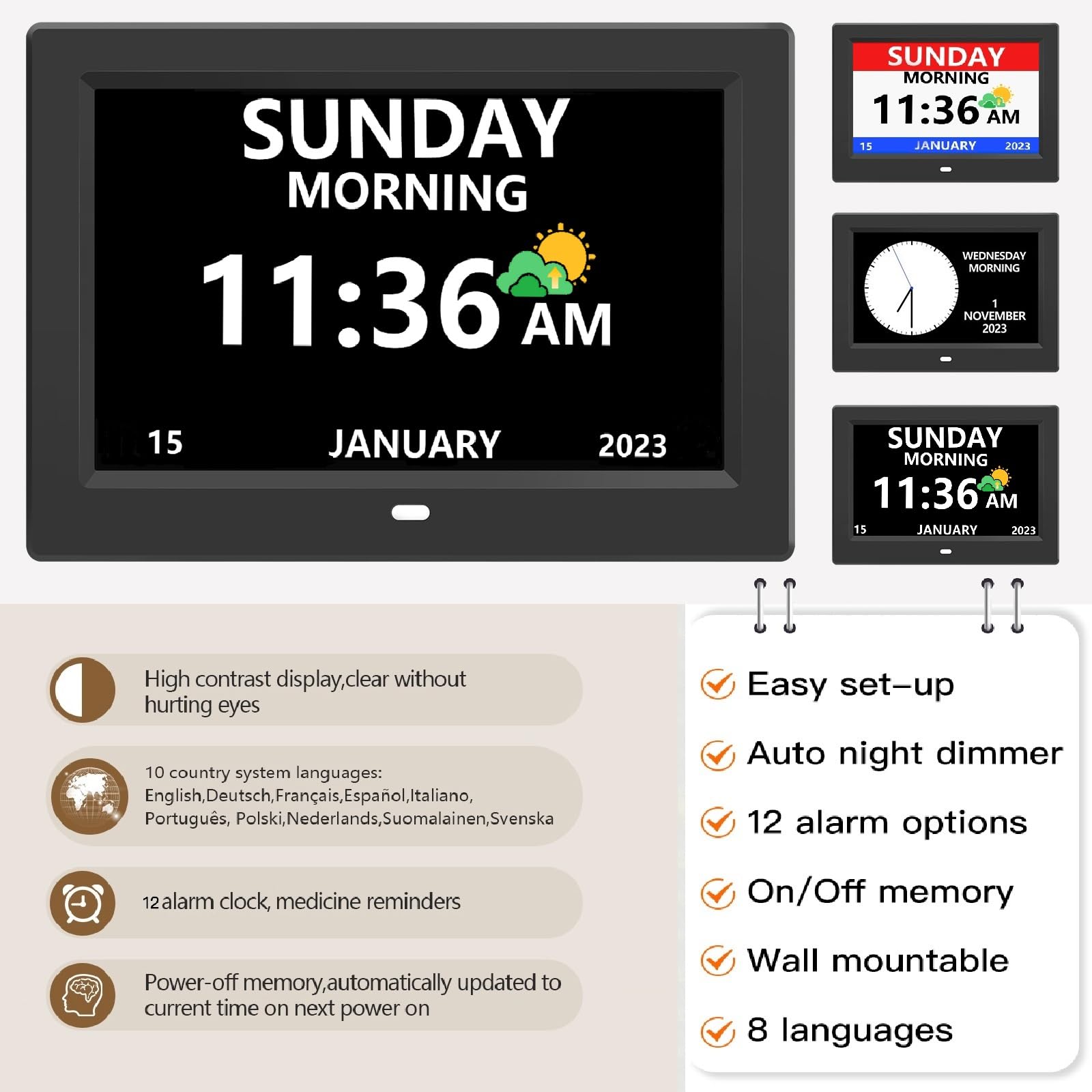 SUNDAY MORNING 11:36 AM  
15 JANUARY 2023  

High contrast display, clear without hurting eyes  

10 country system languages:  
English, Deutsch, Français, Español, Italiano, Português, Polski, Nederlands, Suomalainen, Svenska  

12 alarm clock, medicine reminders  

Power-off memory, automatically updated to current time on next power on  

Easy set-up  
Auto night dimmer  
12 alarm options  
On/Off memory  
Wall mountable  
8 languages
