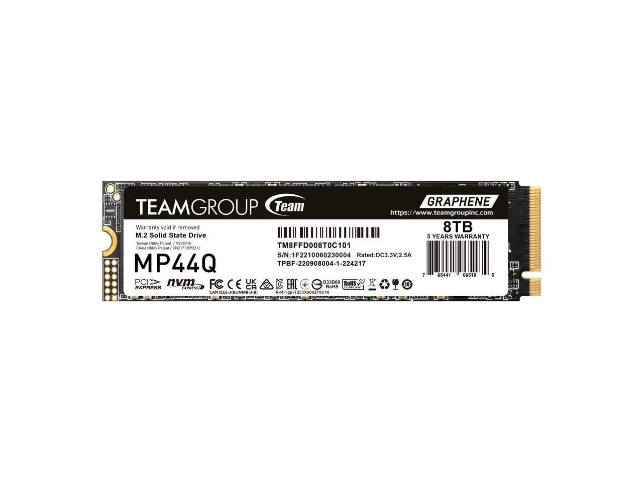 GRAPHENE TEAMGROUP Team  
https://www.teamgroupinc.com  
Warranty void if removed  
8TB M.2 Solid State Drive  
5 YEARS WARRANTY  
Taiwan  
Patent M-/0168  
China Patent CN217135822 U  
TM8FFD008T0C101  
Unity  
S/N: 1F2210060230004  
Rated: DC3.3V2.5A  
MP44Q  
TPBF-220908004-1-224217  
PCIe nvm FC CE UK G EAC D33D08 ROHS  
30 EXPRESS  
Exherss CA HAHS CAN CES-JBU/NMO-JE) -R-Tgp-T253X600270C1