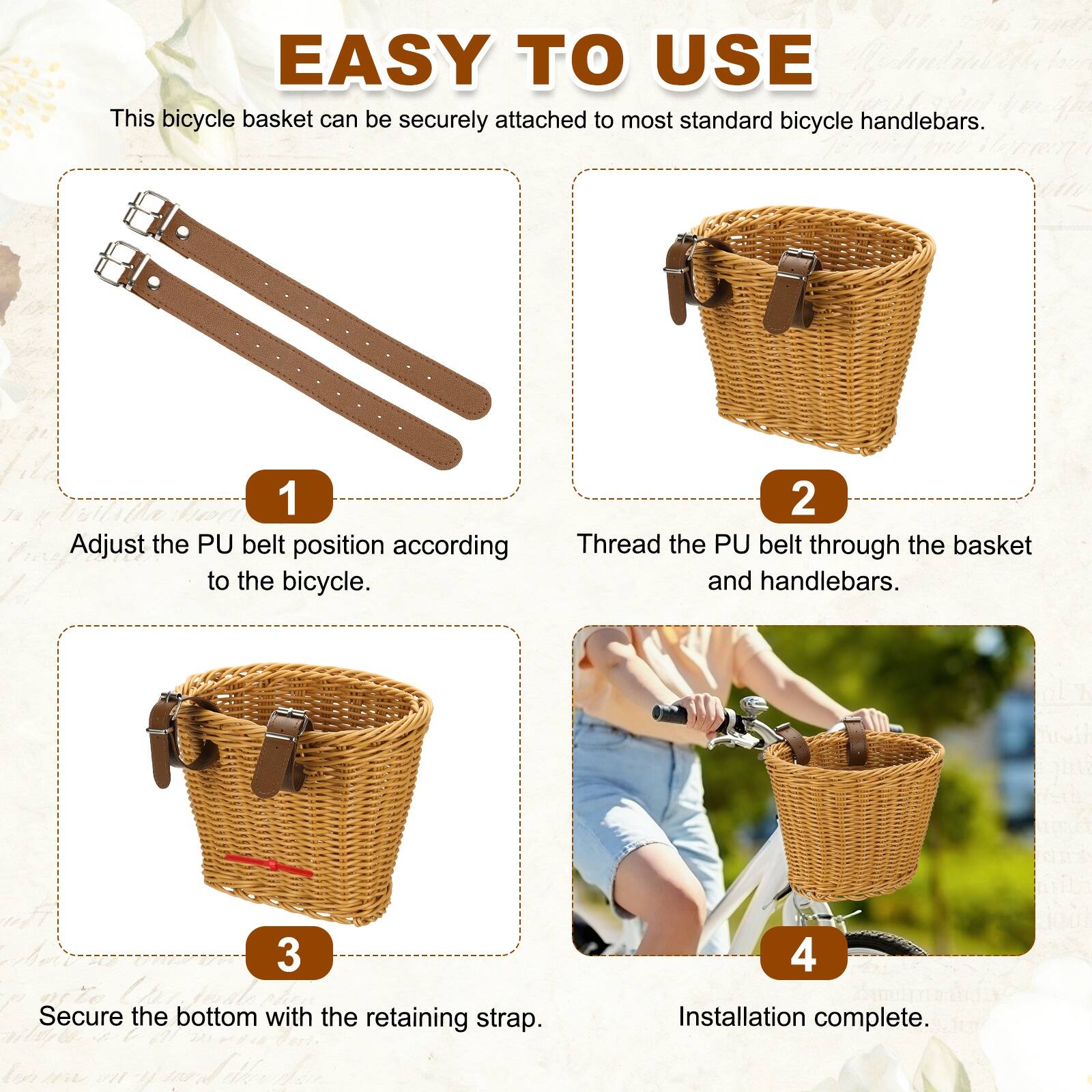 EASY TO USE

This bicycle basket can be securely attached to most standard bicycle handlebars.

1. Adjust the PU belt position according to the bicycle.
2. Thread the PU belt through the basket and handlebars.
3. Secure the bottom with the retaining strap.
4. Installation complete.