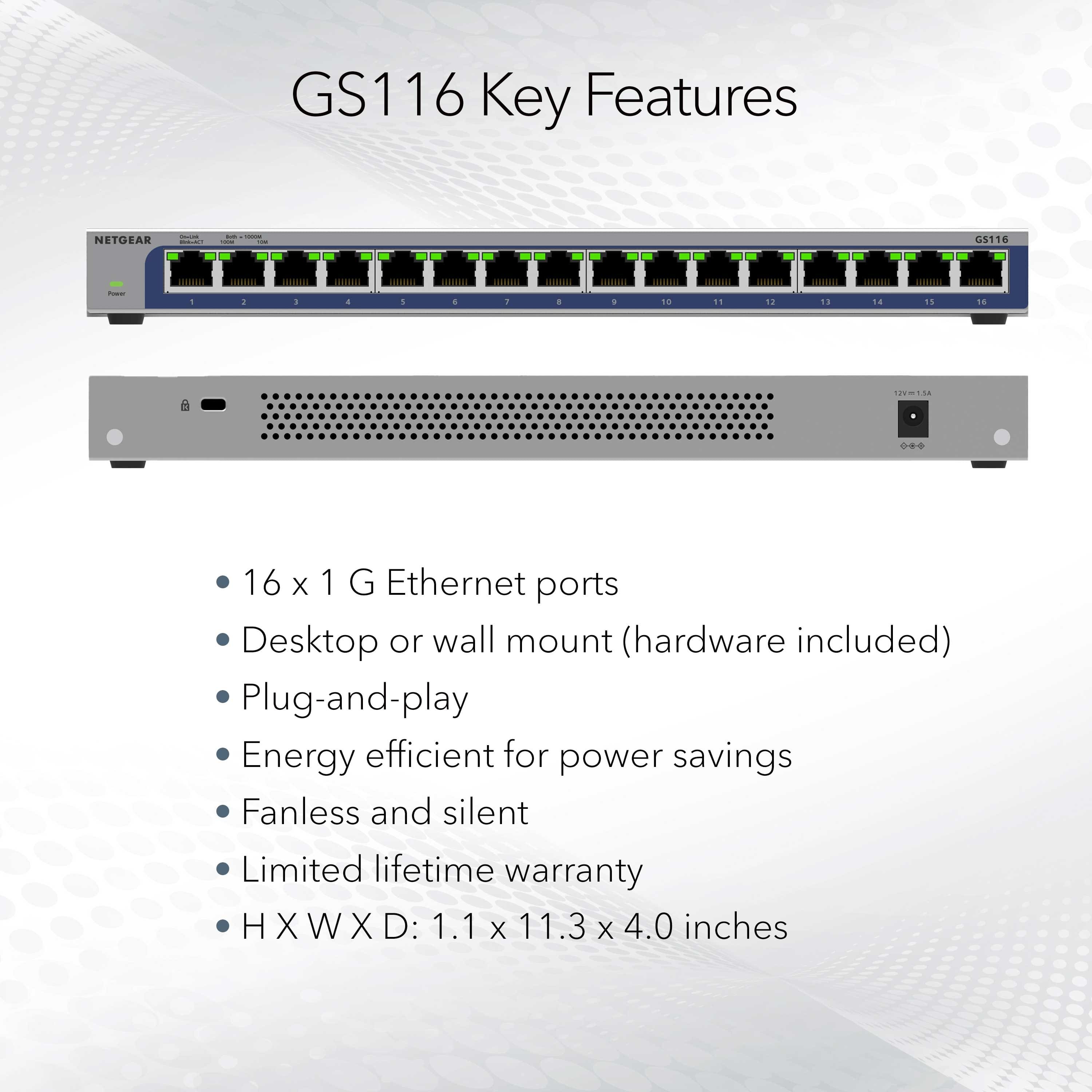 GS116 Key Features:
* 16 x 1 G Ethernet ports
* Desktop or wall mount (hardware included)
* Plug-and-play
* Energy efficient for power savings
* Fanless and silent
* Limited lifetime warranty
* HXWXD: 1.1 x 11.3 x 4.0 inches