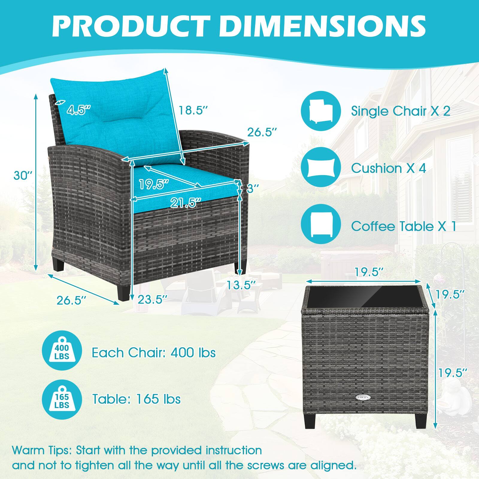 PRODUCT DIMENSIONS

4.5" 18.5" 26.5" Single Chair X 2
30" 19.5" 21.5" 3" Cushion X 4
Coffee Table X 1
26.5" 23.5" 13.5" 19.5" 19.5"
Each Chair: 400 lbs
Table: 165 lbs
Warm Tips: Start with the provided instruction and not to tighten all the way until all the screws are aligned.
