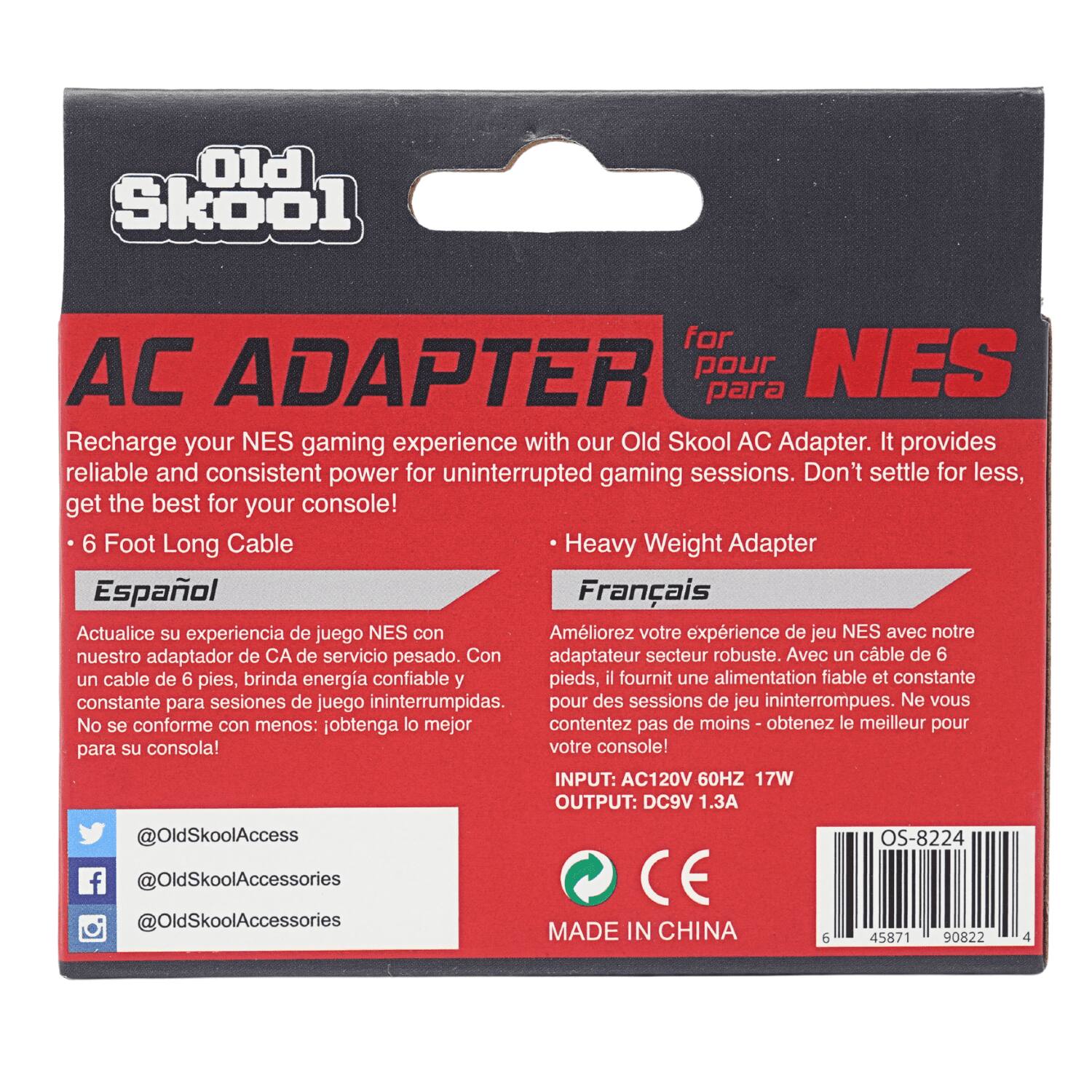 PIO Skool

AC ADAPTER for NES

Recharge your NES gaming experience with our Old Skool AC Adapter. It provides reliable and consistent power for uninterrupted gaming sessions. Don't settle for less, get the best for your console!

- 6 Foot Long Cable
- Heavy Weight Adapter

Español
Actualice su experiencia de juego NES con nuestro adaptador de CA de servicio pesado. Con un cable de 6 pies, brinda energía confiable y constante para sesiones de juego ininterrumpidas. No se conforme con menos: obtenga lo mejor para su consola!

Français
Améliorez votre expérience de jeu NES avec notre adaptateur secteur robuste. Avec un cable de 6 pieds, il fournit une alimentation fiable et constante pour des sessions de jeu ininterrompues. Ne vous contentez pas de moins: obtenez le meilleur pour votre console!

INPUT: AC120V 60HZ 17W
OUTPUT: DC9V 1.3A

@OldSkoolAccess
@OldSkoolAccessories
@OldSkoolAccessories

MADE IN CHINA

OS-8224

458