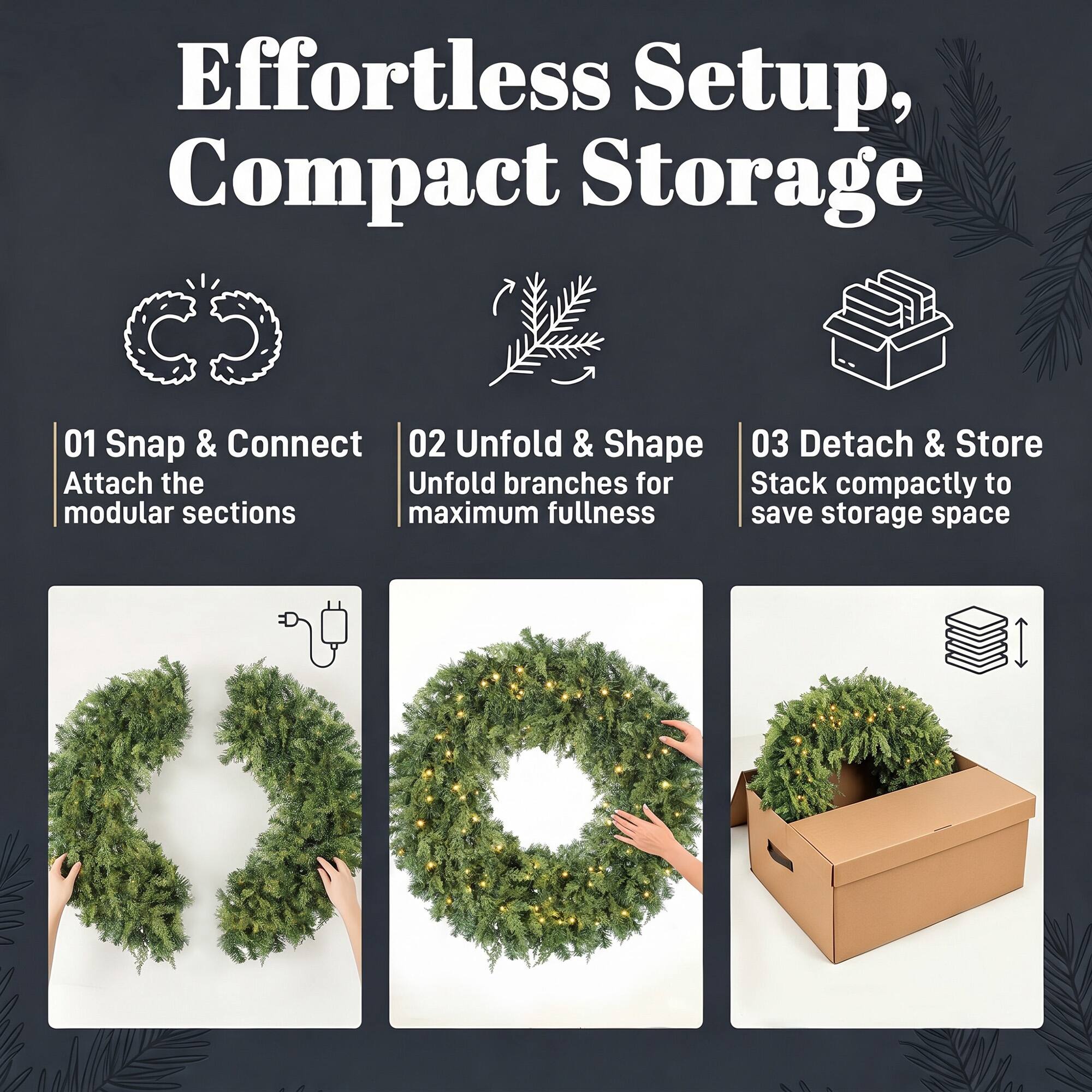 Effortless Setup, Compact Storage

01 Snap & Connect  
Attach the modular sections

02 Unfold & Shape  
Unfold branches for maximum fullness

03 Detach & Store  
Stack compactly to save storage space