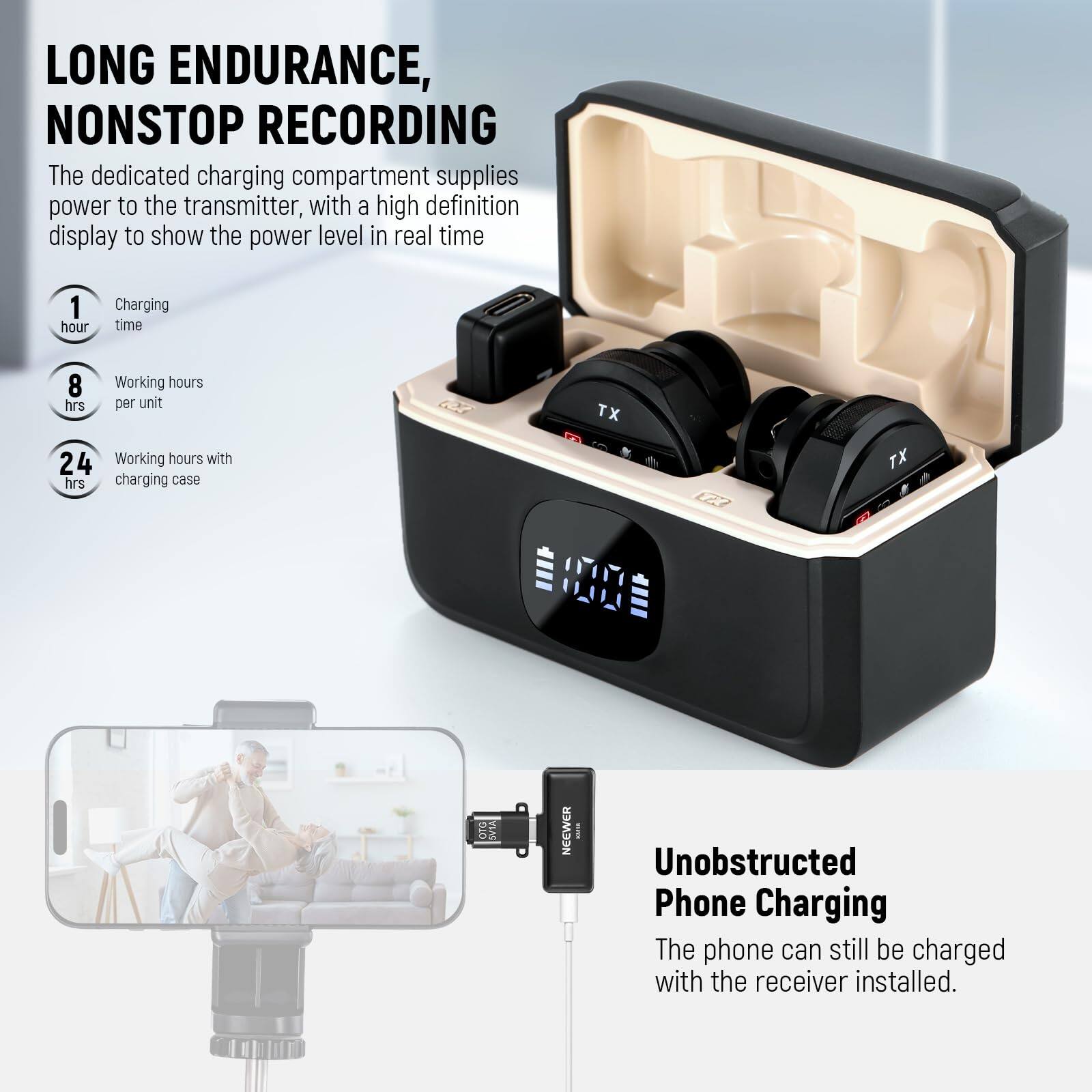 LONG ENDURANCE, NONSTOP RECORDING

The dedicated charging compartment supplies power to the transmitter, with a high definition display to show the power level in real time

1 hour Charging time  
8 hrs Working hours per unit  
24 hrs Working hours with charging case

TX 100

NEEWER

Unobstructed Phone Charging

The phone can still be charged with the receiver installed.