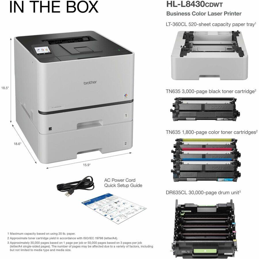 IN THE BOX

HL-L8430CDWT Business Color Laser Printer

LT-360CL 520-sheet capacity paper tray^1

TN635 3,000-page black toner cartridge^2

TN635 1,800-page color toner cartridges^2

DR635CL 30,000-page drum unit^3

AC Power Cord

Quick Setup Guide

1 Maximum capacity based on using 20 lb. paper.
2 Approximate toner cartridge yield in accordance with ISO/IEC 19798 (letter/A4).
3 Approximately 30,000 pages based on 1 page per job or 50,000 pages based on 3 pages per job (letter/A4 single-sided pages). The number of pages may be affected due to a variety of factors, including but not limited to media type and media size.
