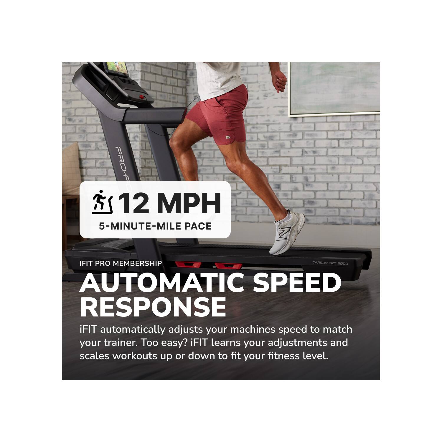 PRO-F  
12 MPH  
5-MINUTE-MILE PACE  
IFIT PRO MEMBERSHIP  
CARBON PRO 9000  
AUTOMATIC SPEED RESPONSE  
iFIT automatically adjusts your machines speed to match your trainer. Too easy? iFIT learns your adjustments and scales workouts up or down to fit your fitness level.