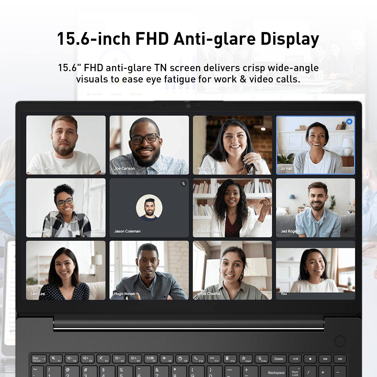 15.6-inch FHD Anti-glare Display

15.6" FHD anti-glare TN screen delivers crisp wide-angle visuals to ease eye fatigue for work & video calls.

Gillian Garner
Joe Carlson
Nina Dutty
Jo Hall
MJ Chem
Jason Coleman
Rosa Michaels
Jad Rogers
Hugo Novak
Priya Chadha
You

Esc FsCock
R
4- 
41
N

"

"
F10
!!!
il F12
rust
PriSc
Delete
WILL
8
HH
>>
~ ,
! 1
2
# 3
$ 4
% 5
- 6
& 7

I a
) 0
 -
-
Backspace
Num Lock
/