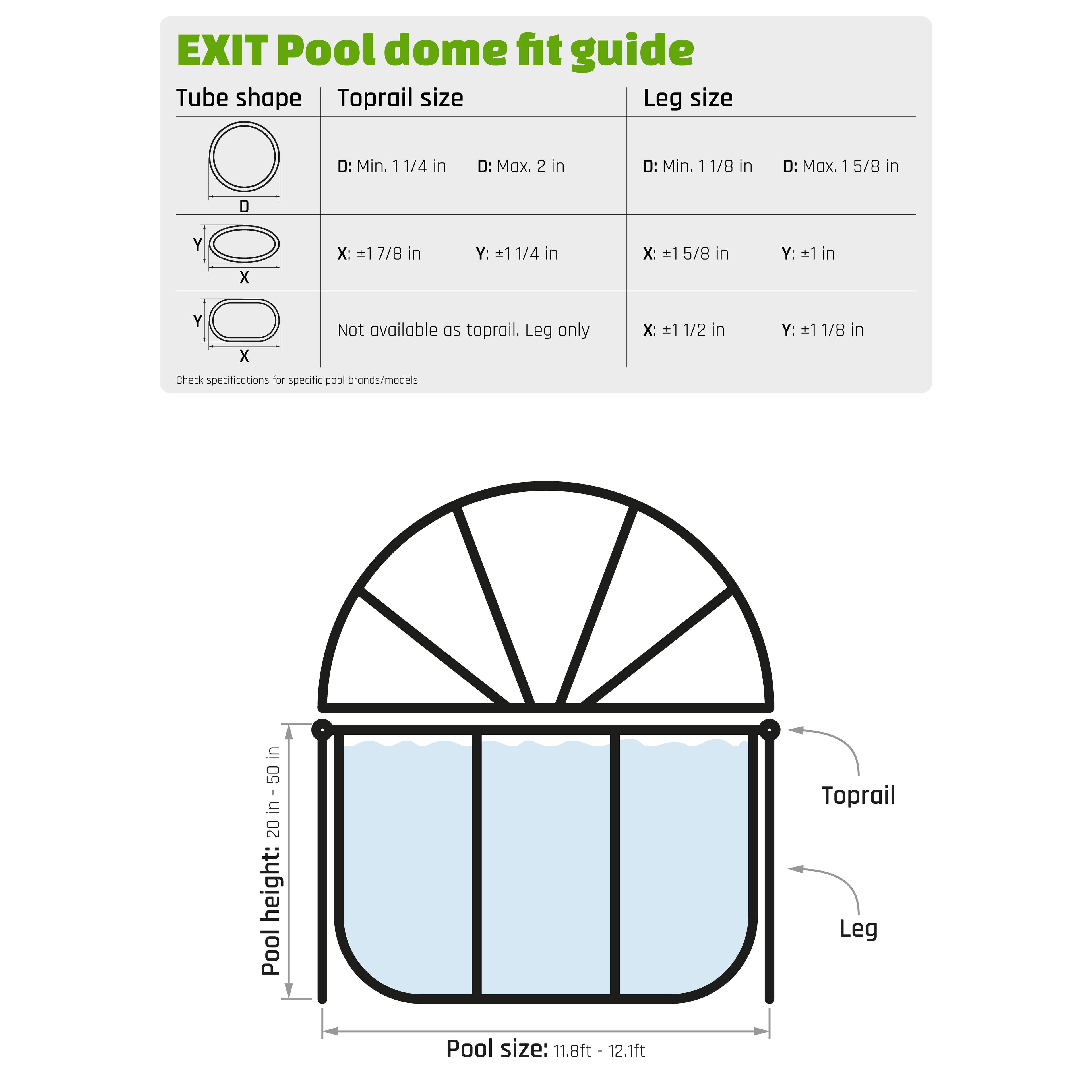 EXIT Pool dome fit guide

Tube shape | Toprail size | Leg size

- D: Min. 1 1/4 in
- D: Max. 2 in

- D: Min. 1 1/8 in
- D: Max. 1 5/8 in

- X: 1 7/8 in
- Y: 1 1/4 in

- X: 1 5/8 in
- Y: 1 in

- X: 1 1/2 in
- Y: 1 1/8 in

Not available as toprail. Leg only

Pool height: 20 - 50 in

Pool size: 11.8ft - 12.1ft