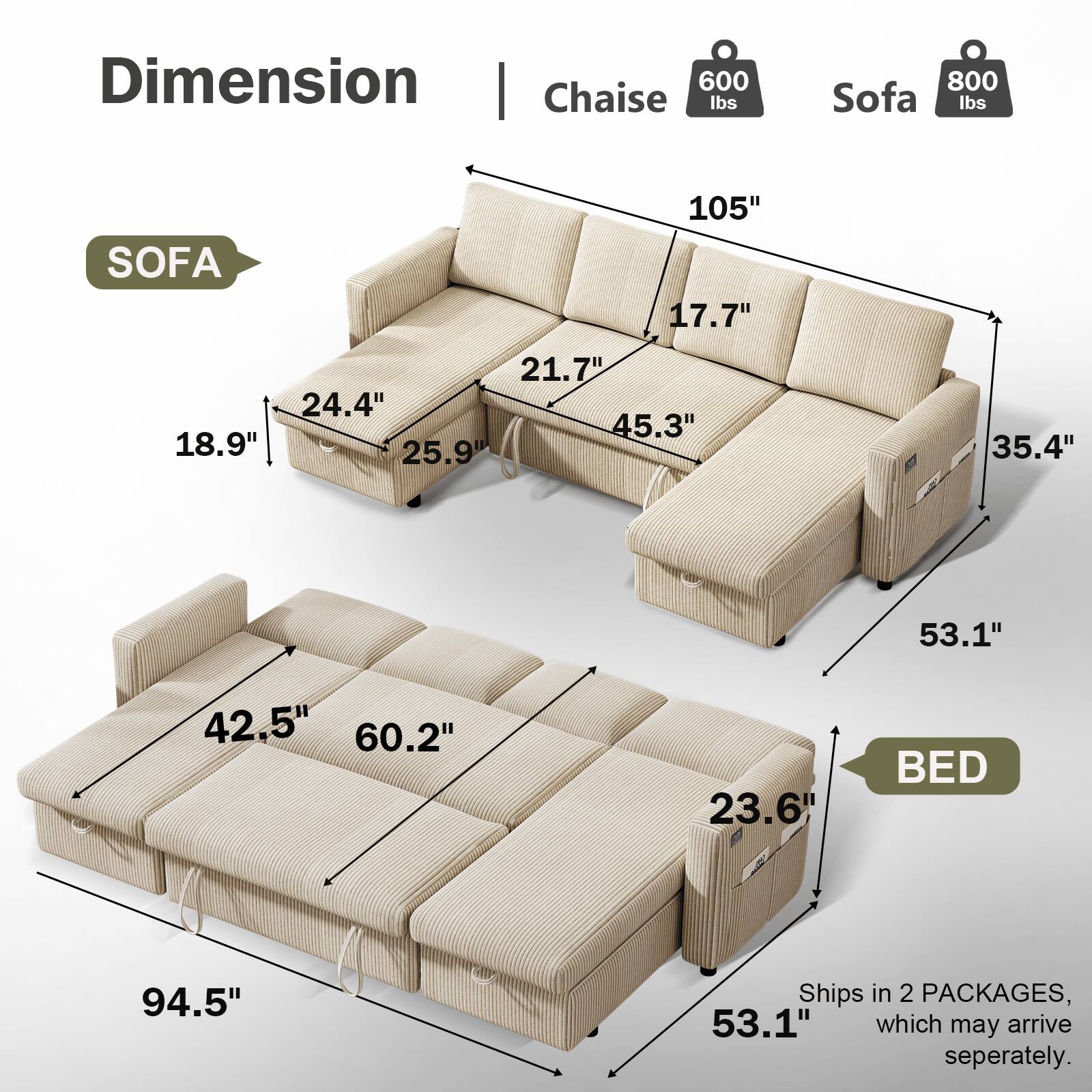 Dimension | Chaise 600 lbs | Sofa 800 lbs

SOFA
- 105" 
- 17.7"
- 21.7"
- 24.4"
- 45.3"
- 18.9"
- 25.9"
- 35.4"
- 53.1"

BED
- 94.5"
- 42.5"
- 60.2"
- 23.6"
- 53.1"

Ships in 2 PACKAGES, which may arrive separately.