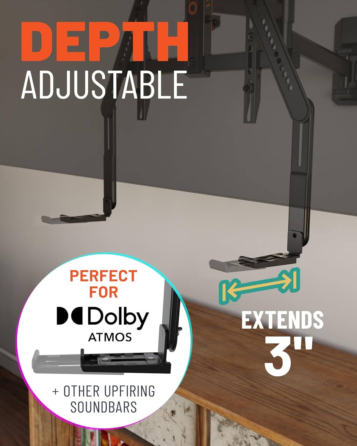 DEPTH ADJUSTABLE

PERFECT FOR Dolby ATMOS + OTHER UPFIRING SOUND BARS

EXTENDS 3"