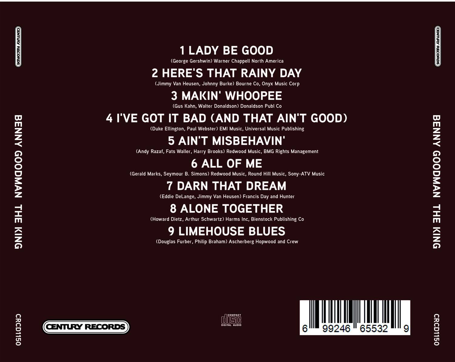**BENNY GOODMAN THE KING**

1. LADY BE GOOD  
   (George Gershwin) Warner Chappell North America

2. HERE'S THAT RAINY DAY  
   (Jimmy Van Heusen, Johnny Burke) Bourne Co, Onyx Music Corp

3. MAKIN' WHOOPPEE  
   (Gus Kahn, Walter Donaldson) Donaldson Publ Co

4. I'VE GOT IT BAD (AND THAT AIN'T GOOD)  
   (Duke Ellington, Paul Webster) EMI Music, Universal Music Publishing

5. AIN'T MISBEHAVIN'  
   (Andy Razaf, Fats Waller, Harry Brooks) Redwood Music, BMG Rights Management

6. ALL OF ME  
   (Gerald Marks, Seymour B. Simons) Redwood Music, Round Hill Music, Sony-ATV Music

7. DARN THAT DREAM  
   (Eddie DeLange, Jimmy Van Heusen) Francis Day and Hunter

8. ALONE TOGETHER  
   (Howard Dietz, Arthur Schwartz) Harms Inc, Bienstock Publishing Co

9. LIMEHOUSE BLUES  
   (Douglas Furber, Philip