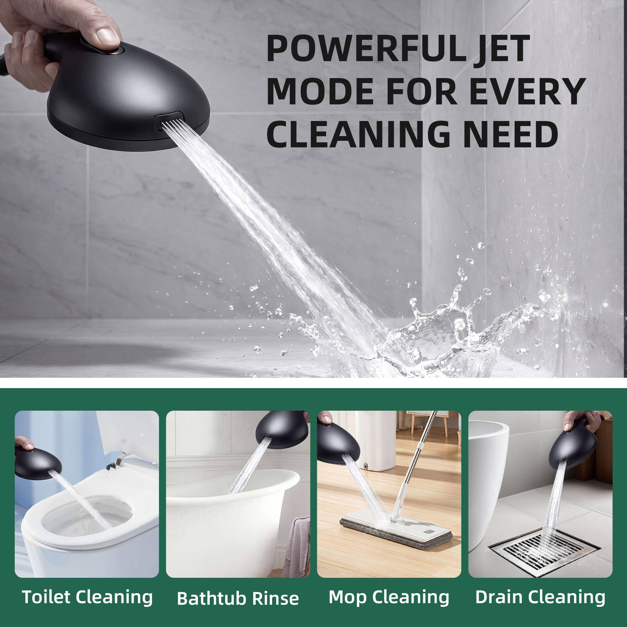 POWERFUL JET MODE FOR EVERY CLEANING NEED

Toilet Cleaning  
Bathtub Rinse  
Mop Cleaning  
Drain Cleaning