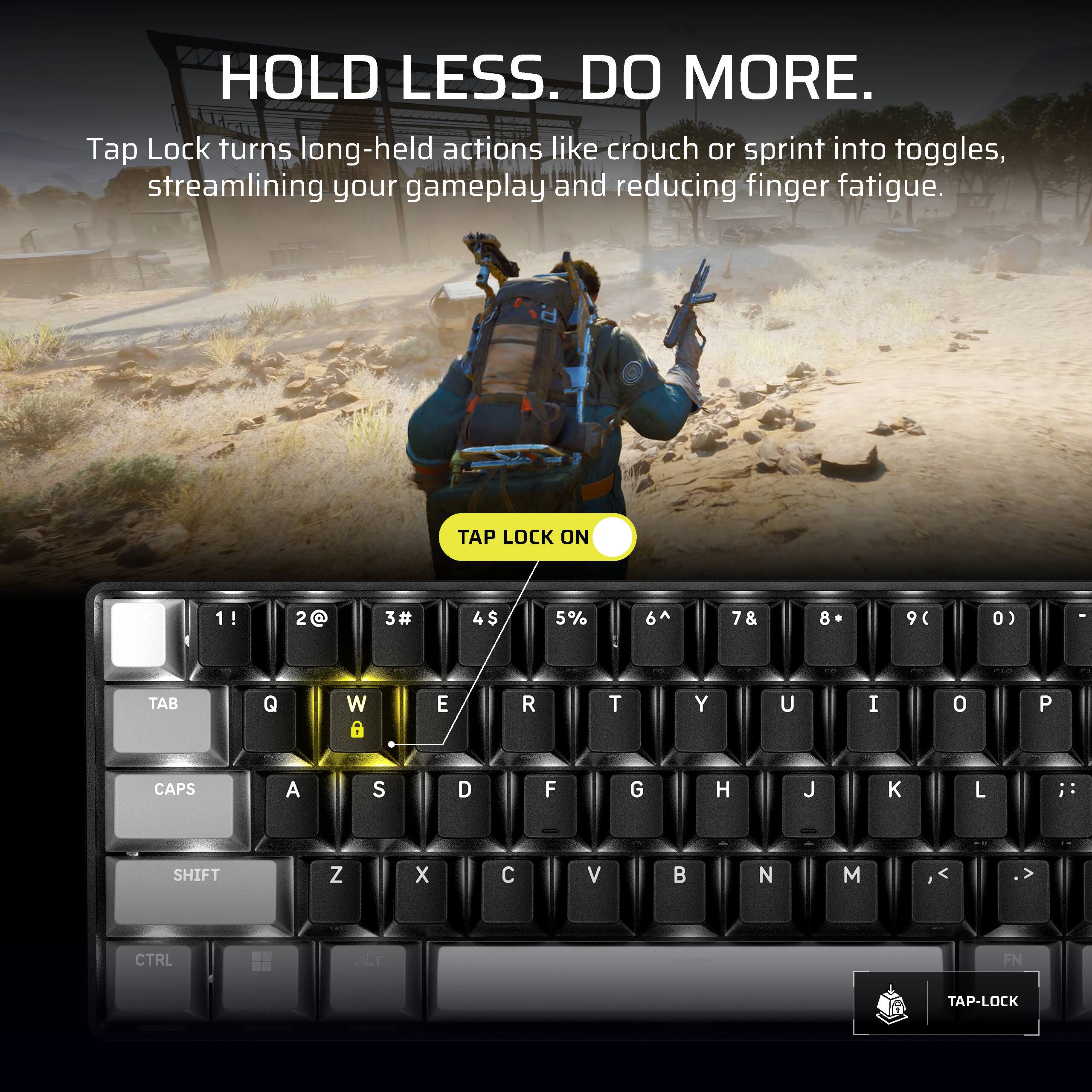 HOLD LESS. DO MORE.  
Tap Lock turns long-held actions like crouch or sprint into toggles, streamlining your gameplay and reducing finger fatigue.  

TAP LOCK ON  

1!  
2@  
3#  
4$  
5%  
6^  
7&  
8*  
9(  
0)  

TAB  
Q  
W  
E  
R  
T  
Y  
U  
I  
O  
P  

CAPS  
A  
S  
D  
F  
G  
H  
J  
K  
L  

SHIFT  
Z  
X  
C  
V  
B  
N  
M  

CTRL  
ALT  
FN  

TAP-LOCK