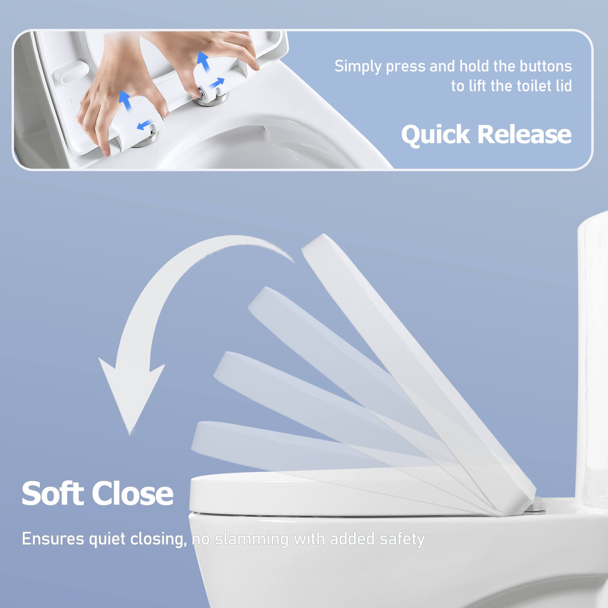 Simply press and hold the buttons to lift the toilet lid

Quick Release

Soft Close

Ensures quiet closing, no slamming with added safety