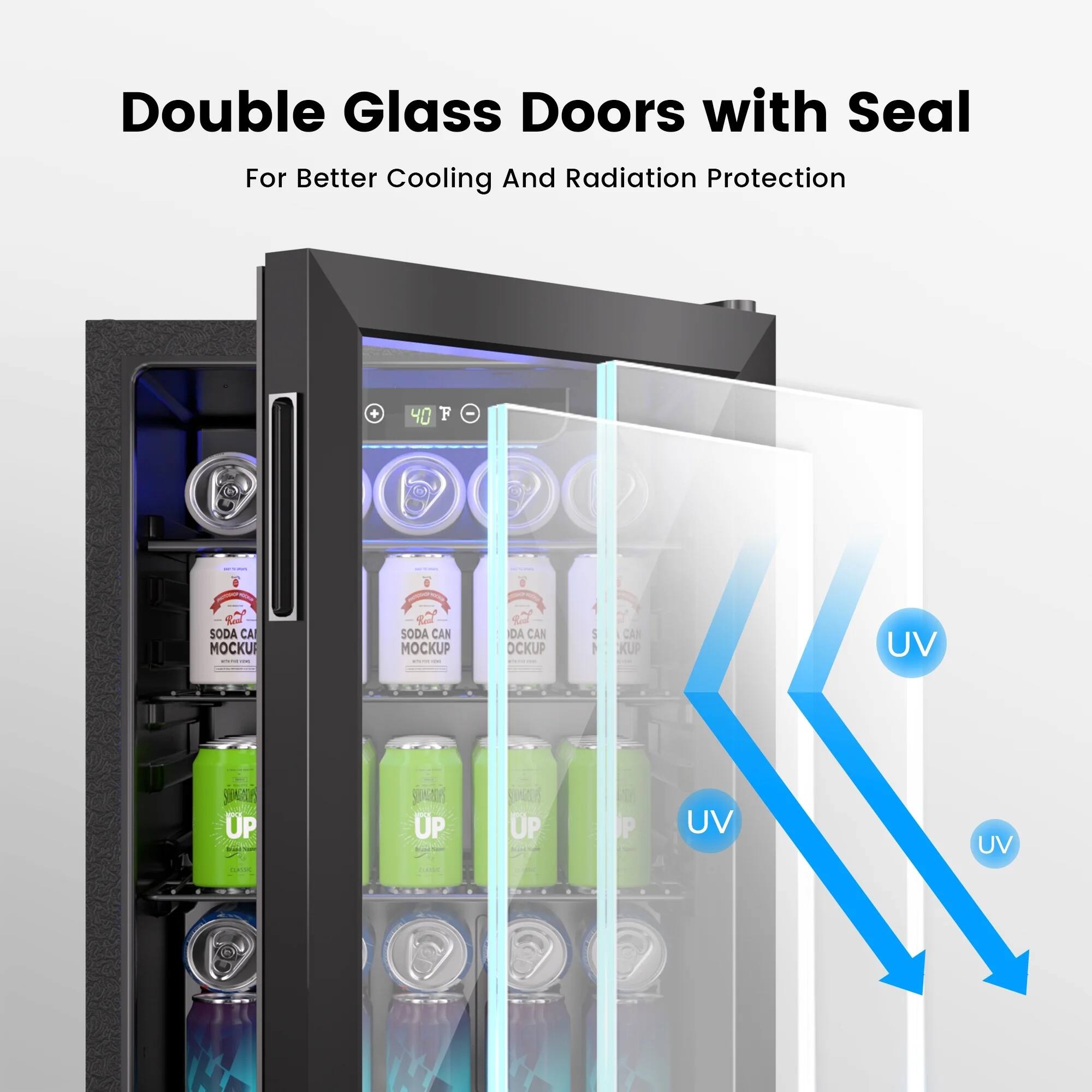 Double Glass Doors with Seal  
For Better Cooling And Radiation Protection  

40°F  

SODA CAN MOCKUP  
SODA CAN MOCKUP  
SODA CAN MOCKUP  

UP  
UP  
UP  

UV  
UV  
UV