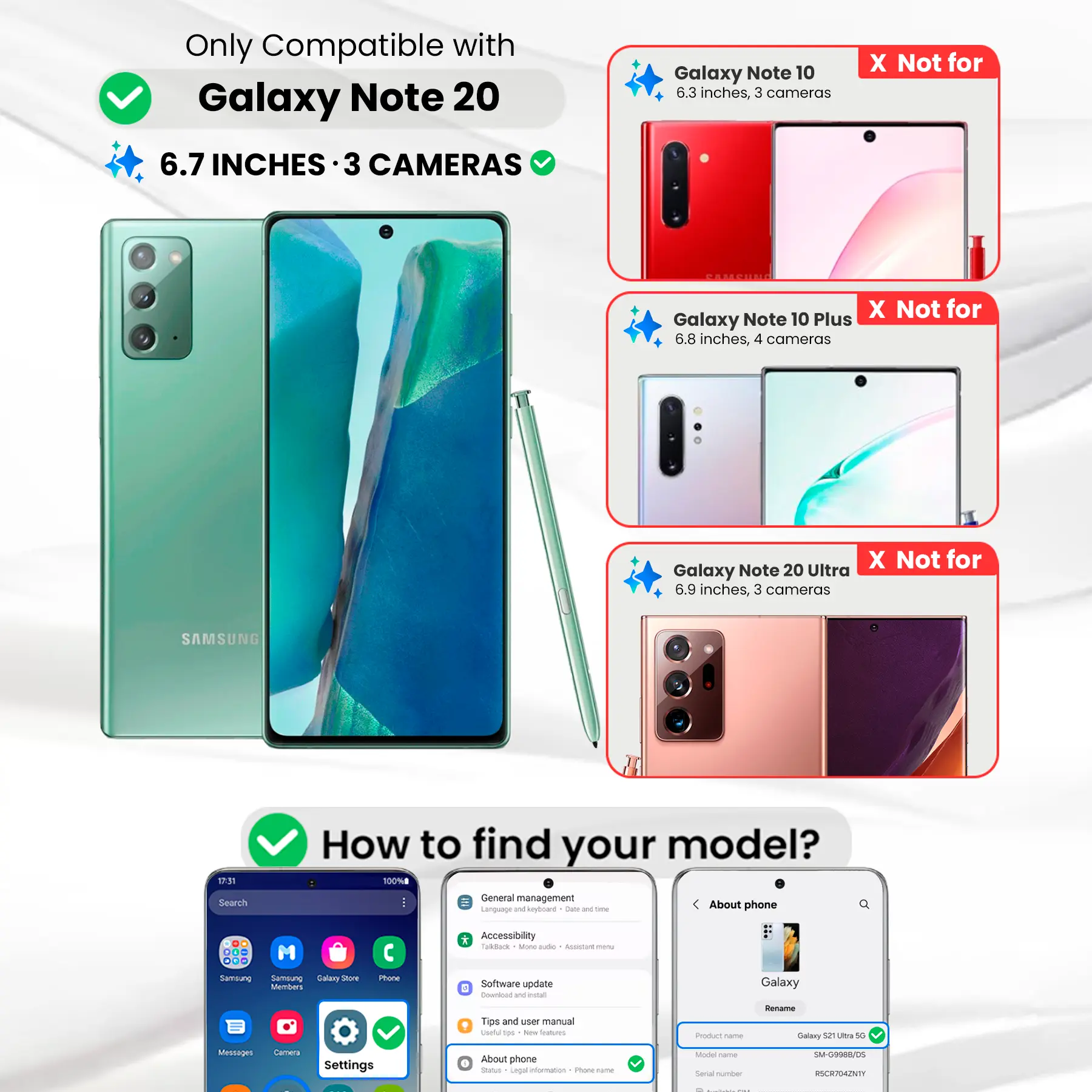 Only Compatible with Galaxy Note 20  
6.7 INCHES · 3 CAMERAS

Galaxy Note 10  
6.3 inches, 3 cameras  
X Not for

Galaxy Note 10 Plus  
6.8 inches, 4 cameras  
X Not for

Galaxy Note 20 Ultra  
6.9 inches, 3 cameras  
X Not for

SAMSUNG

How to find your model?  
100% General management  
Language and keyboard  
About phone

Phone  
* Accessibility  
TalkBack  
Software update  
Download  
Settings  
About phone  
Status  
Legal information  
POLICE name  
Model  
Serial number

SM-G9988/DS  
RSCR7042NTI