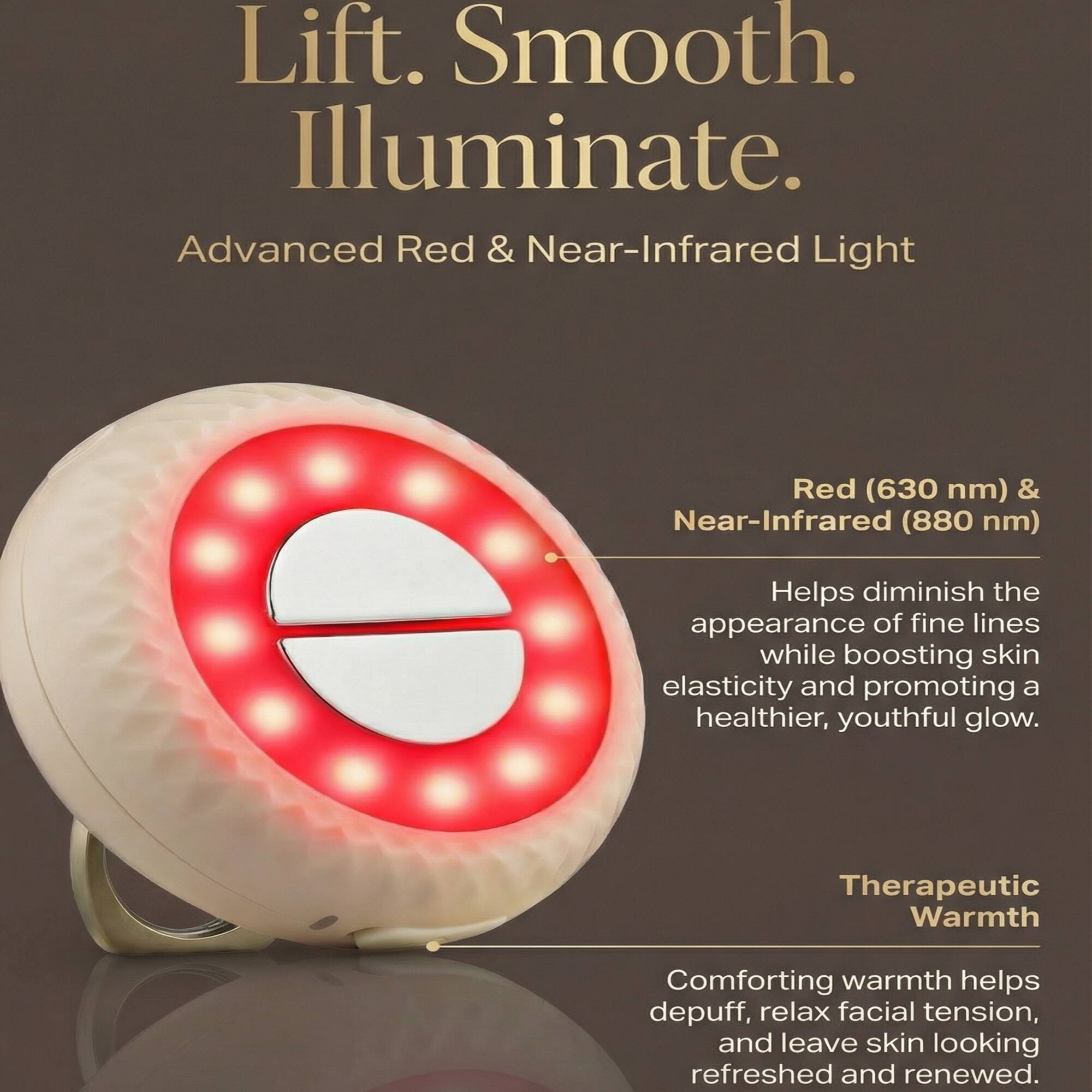 Lift. Smooth. Illuminate.

Advanced Red & Near-Infrared Light

Red (630 nm) & Near-Infrared (880 nm)

Helps diminish the appearance of fine lines while boosting skin elasticity and promoting a healthier, youthful glow.

Therapeutic Warmth

Comforting warmth helps depuff, relax facial tension, and leave skin looking refreshed and renewed.