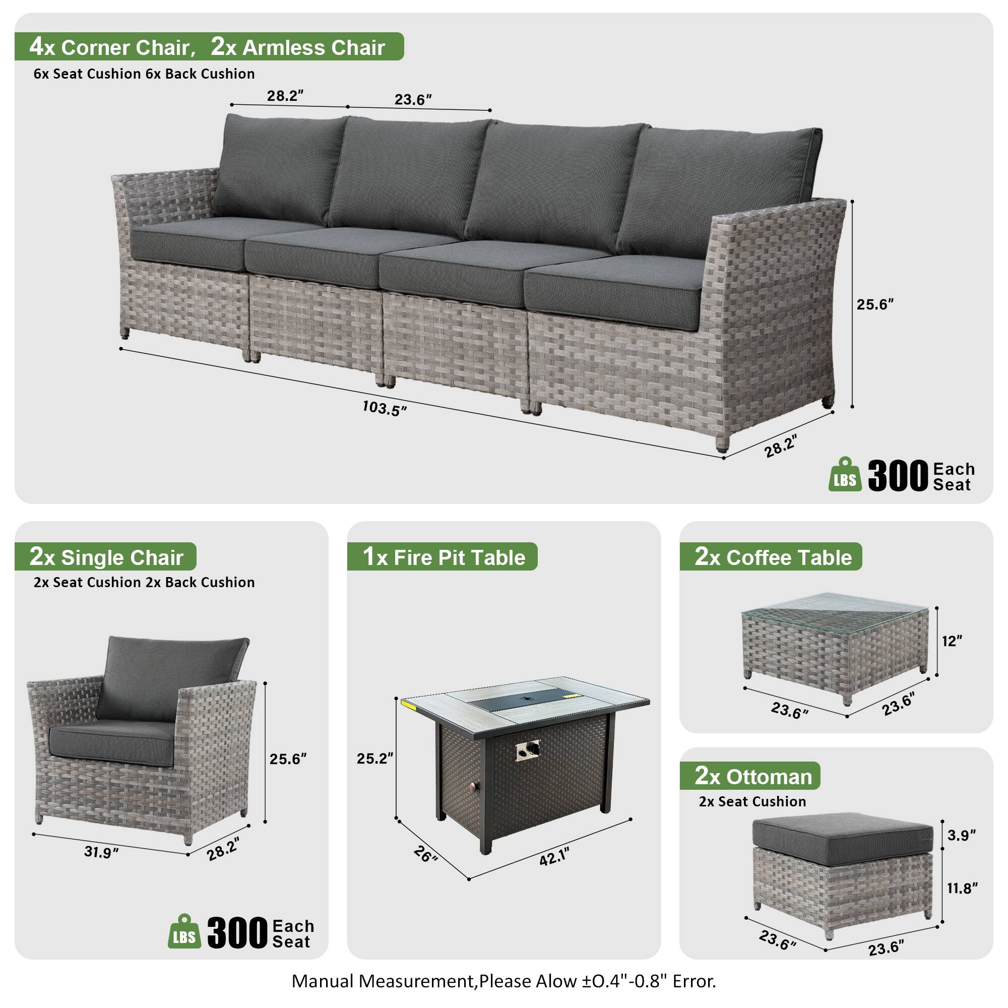 4x Corner Chair, 2x Armless Chair  
6x Seat Cushion, 6x Back Cushion  
Dimensions: 28.2" x 23.6" x 25.6" x 103.5"  
Weight: 300 LBS Each Seat  

2x Single Chair  
2x Seat Cushion, 2x Back Cushion  
Dimensions: 31.9" x 28.2" x 25.6"  
Weight: 300 LBS Each Seat  

1x Fire Pit Table  
Dimensions: 23.6" x 23.6" x 25.2" x 42.1"  

2x Coffee Table  
Dimensions: 12" x 23.6" x 23.6" x 25.6"  

2x Ottoman  
2x Seat Cushion  
Dimensions: 23.6" x 23.6" x 3.9" x 11.8"  
Weight: 300 LBS Each Seat  

Manual Measurement, Please Allow ±0.4"-0.8" Error.