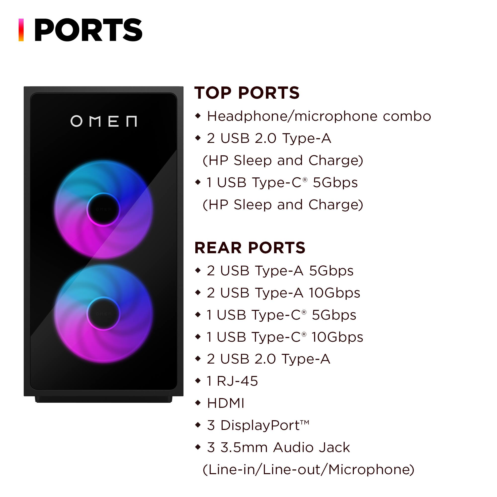 **PORTS**

**TOP PORTS**
- Headphone/microphone combo
- 2 USB 2.0 Type-A (HP Sleep and Charge)
- 1 USB Type-C 5Gbps (HP Sleep and Charge)

**REAR PORTS**
- 2 USB Type-A 5Gbps
- 2 USB Type-A 10Gbps
- 1 USB Type-C 5Gbps
- 1 USB Type-C 10Gbps
- 2 USB 2.0 Type-A
- 1 RJ-45
- HDMI
- 3 DisplayPort
- 3.5mm Audio Jack (Line-in/Line-out/Microphone)
