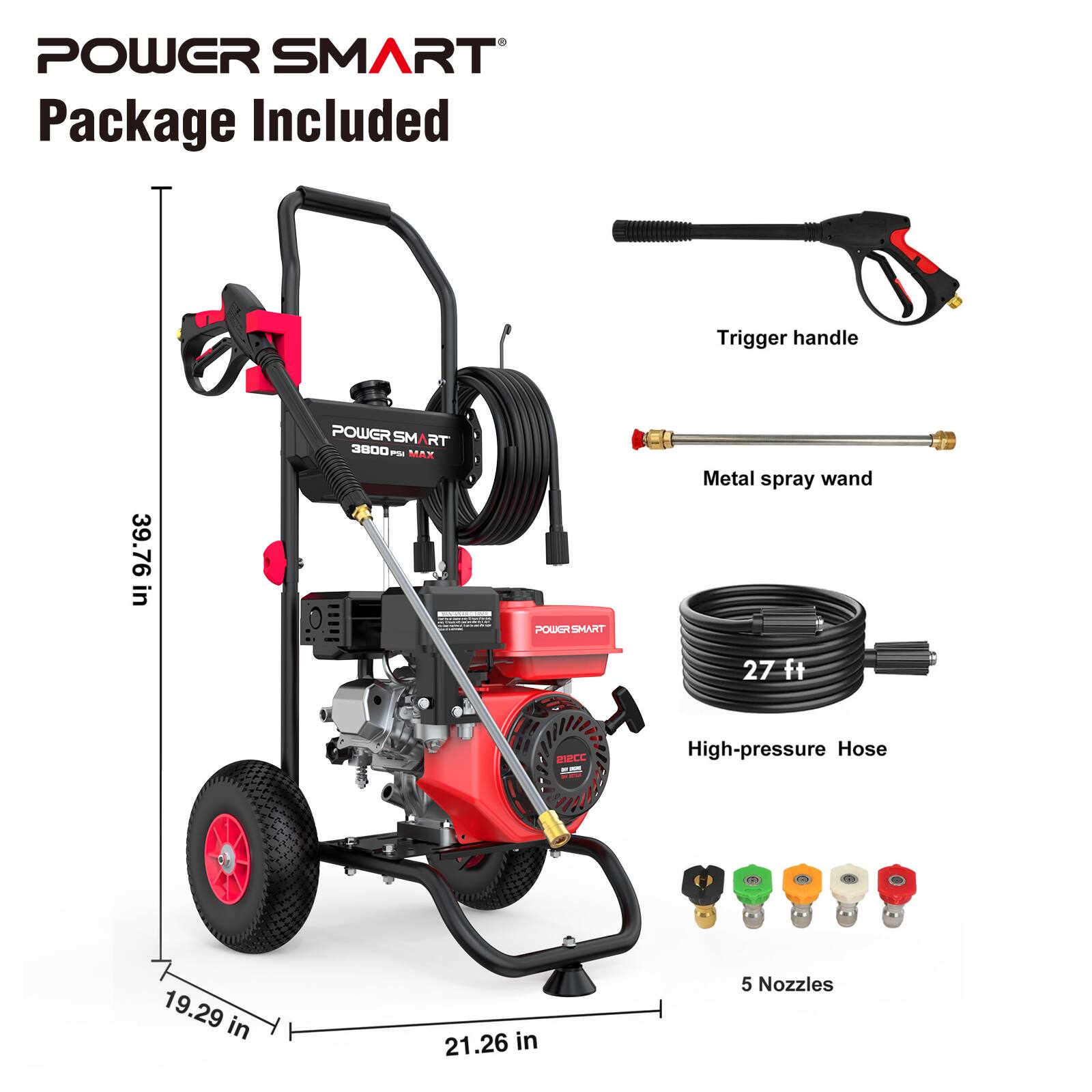 POWER SMART Package Included

- Trigger handle
- 39.76 in
- POWER SMART 3800 PSI MAX
- 1g
- POWGRSMART
- Metal spray wand 27 ft
- 212CC
- High-pressure Hose
- 19.29 in
- 21.26 in
- 5 Nozzles