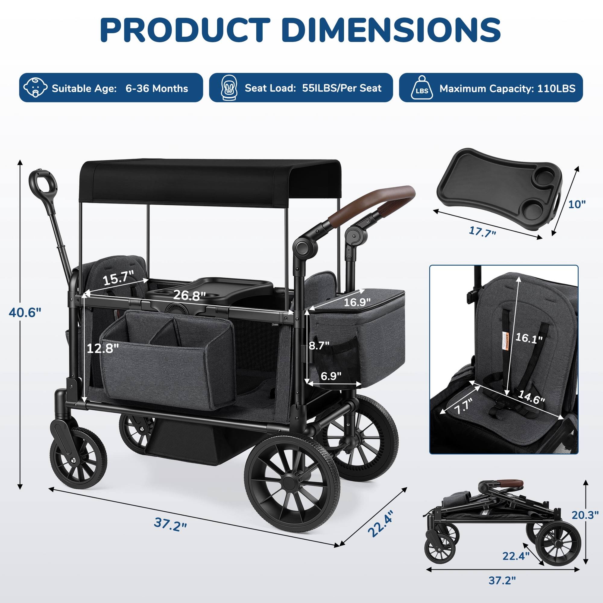 PRODUCT DIMENSIONS  
Suitable Age: 6-36 Months  
Seat Load: 55LBS/Per Seat  
Maximum Capacity: 110LBS  

10"  
17.7"  
40.6"  
15.7"  
26.8"  
16.9"  
12.8"  
8.7"  
16.1"  
6.9"  
7.7"  
14.6"  
37.2"  
22.4"  
22.4"  
20.3"  
37.2"