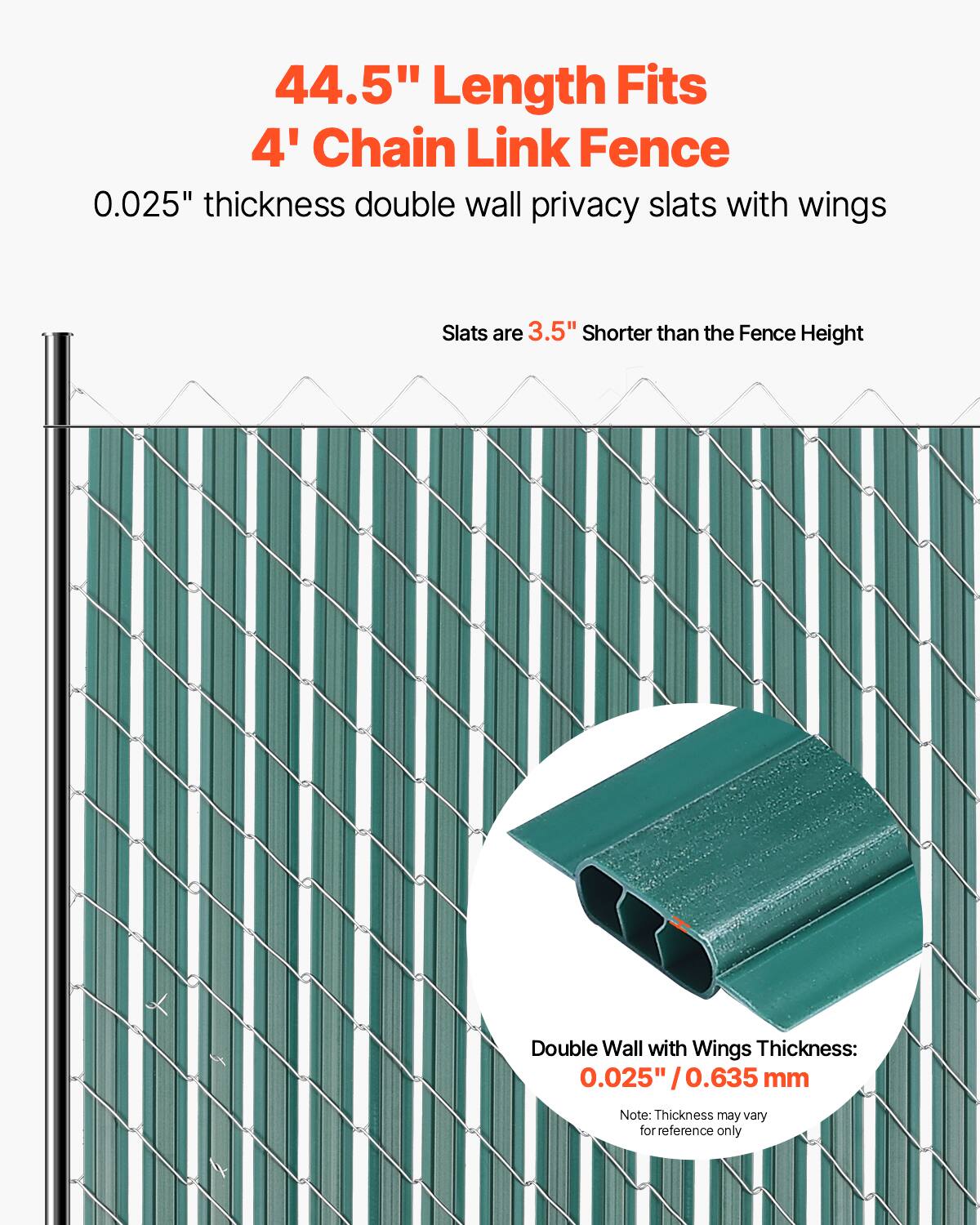 44.5" Length Fits 4' Chain Link Fence  
0.025" thickness double wall privacy slats with wings  
Slats are 3.5" shorter than the Fence Height  
Double Wall with Wings Thickness: 0.025" / 0.635 mm  
Note: Thickness may vary for reference only