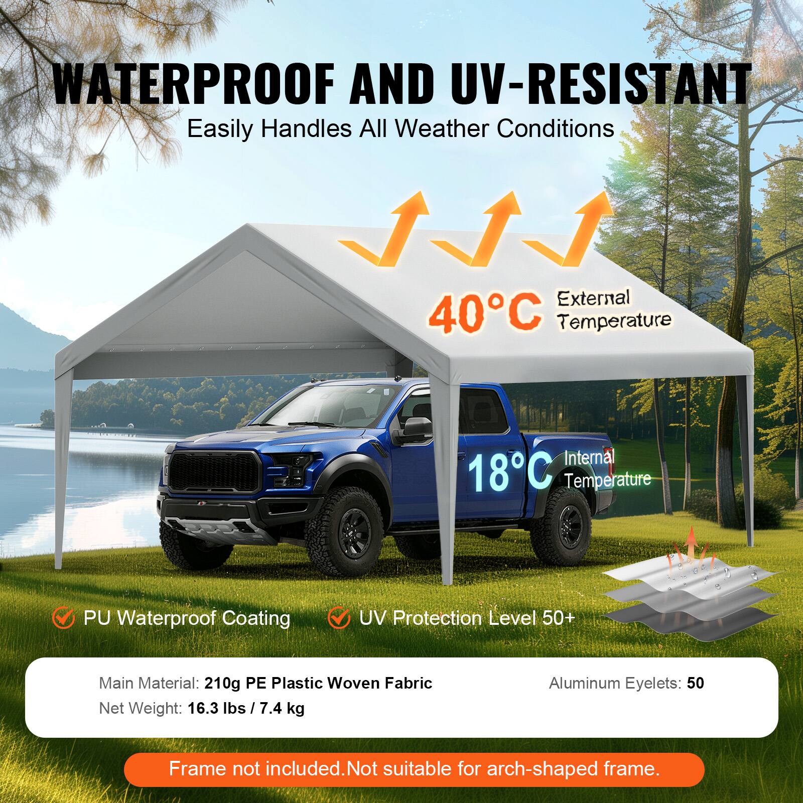 WATERPROOF AND UV-RESISTANT Easily Handles All Weather Conditions

External 40°C Temperature
Internal 18°C Temperature
PU Waterproof Coating
UV Protection Level 50+
Main Material: 210g PE Plastic Woven Fabric
Net Weight: 16.3 lbs / 7.4 kg
Aluminum Eyelets: 50
Frame not included. Not suitable for arch-shaped frame.